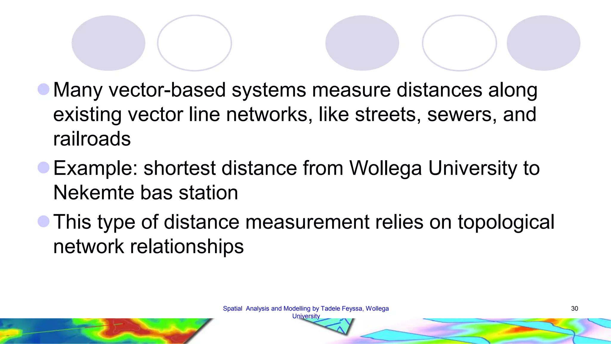 Many vector-based systems measure distances along existing vector line networks, like streets, sewers, and railroads Example: shortest distance from Wollega University to Nekemte bas station This type of distance measurement relies on topological network relationships Spatial Analysis and Modelling by Tadele Feyssa, Wollega 30 University 