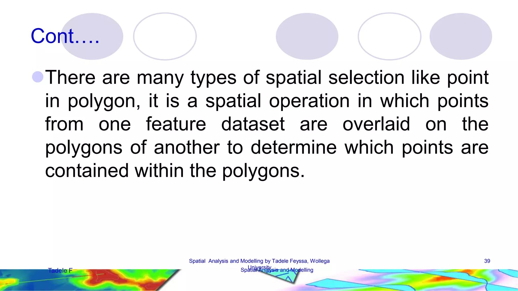 Cont…. There are many types of spatial selection like point in polygon, it is a spatial operation in which points from one feature dataset are overlaid on the polygons of another to determine which points are contained within the polygons. 39 Spatial Analysis and Modelling by Tadele Feyssa, Wollega University Tadele F Spatial Analysis and Modelling 