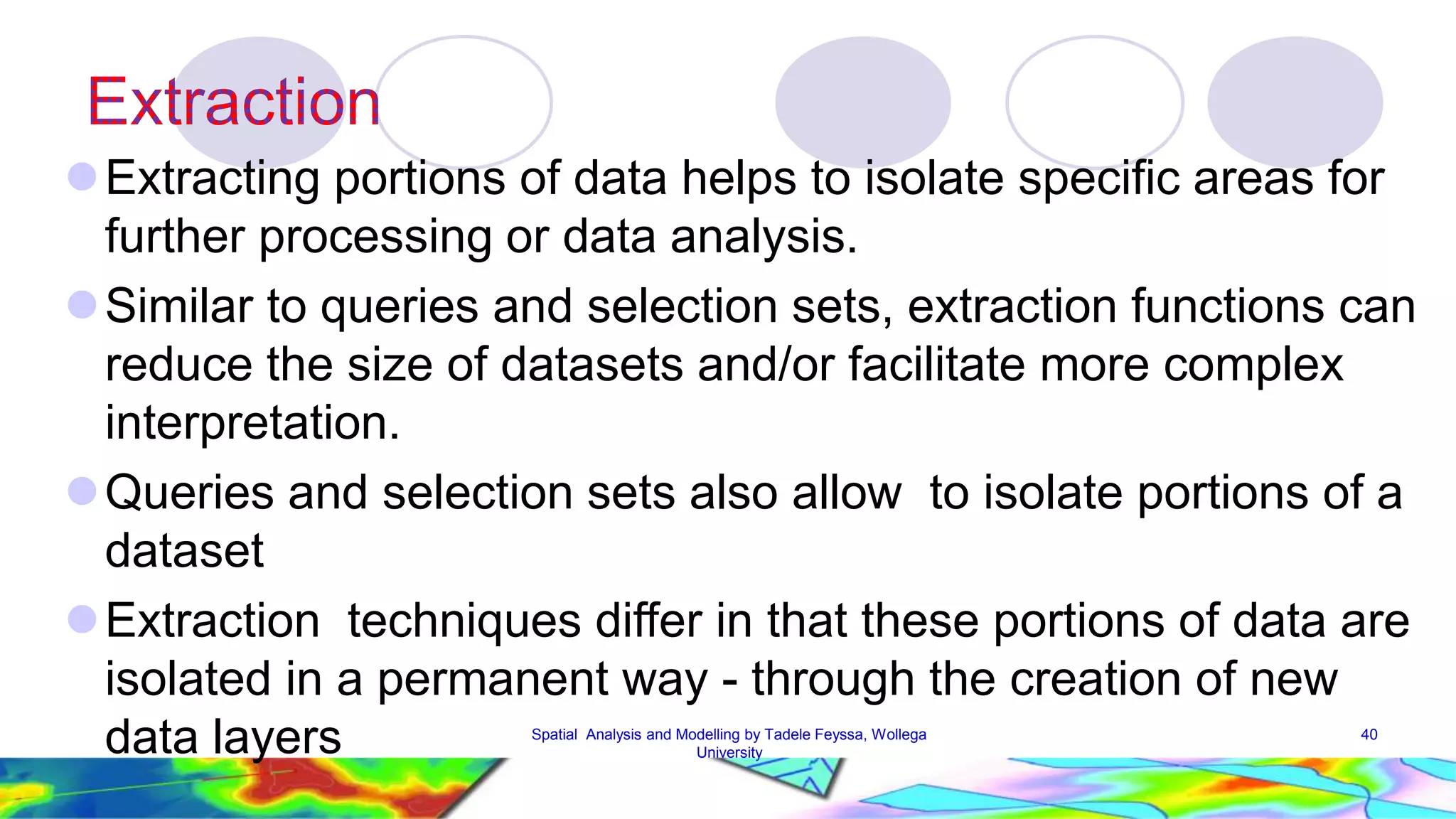 Extracting portions of data helps to isolate specific areas for further processing or data analysis. Similar to queries and selection sets, extraction functions can reduce the size of datasets and/or facilitate more complex interpretation. Queries and selection sets also allow to isolate portions of a dataset Extraction techniques differ in that these portions of data are isolated in a permanent way - through the creation of new data layers Spatial Analysis and Modelling by Tadele Feyssa, Wollega 40 University 