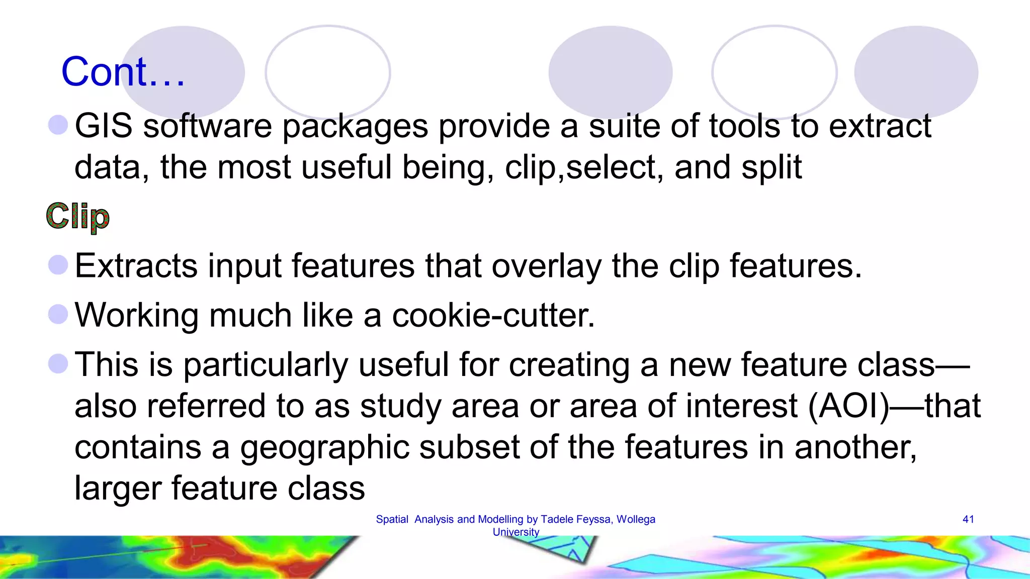 Cont… GIS software packages provide a suite of tools to extract data, the most useful being, clip,select, and split Extracts input features that overlay the clip features. Working much like a cookie-cutter. This is particularly useful for creating a new feature class— also referred to as study area or area of interest (AOI)—that contains a geographic subset of the features in another, larger feature class Spatial Analysis and Modelling by Tadele Feyssa, Wollega 41 University 