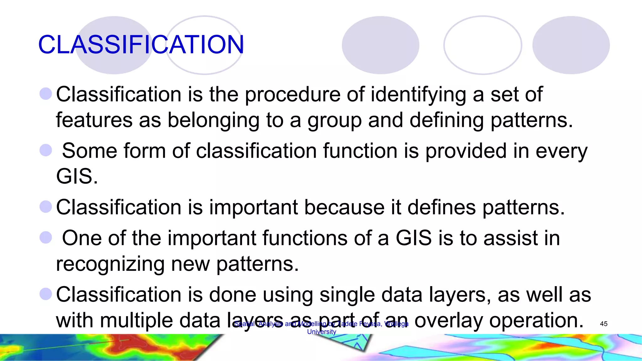 CLASSIFICATION Classification is the procedure of identifying a set of features as belonging to a group and defining patterns.  Some form of classification function is provided in every GIS. Classification is important because it defines patterns.  One of the important functions of a GIS is to assist in recognizing new patterns. Classification is done using single data layers, as well as with multiple data laSpaytiale Anralyssis anad Msode llipng bay Tardetle Foeysfsa , Waollnega overlay operation. 45 University 