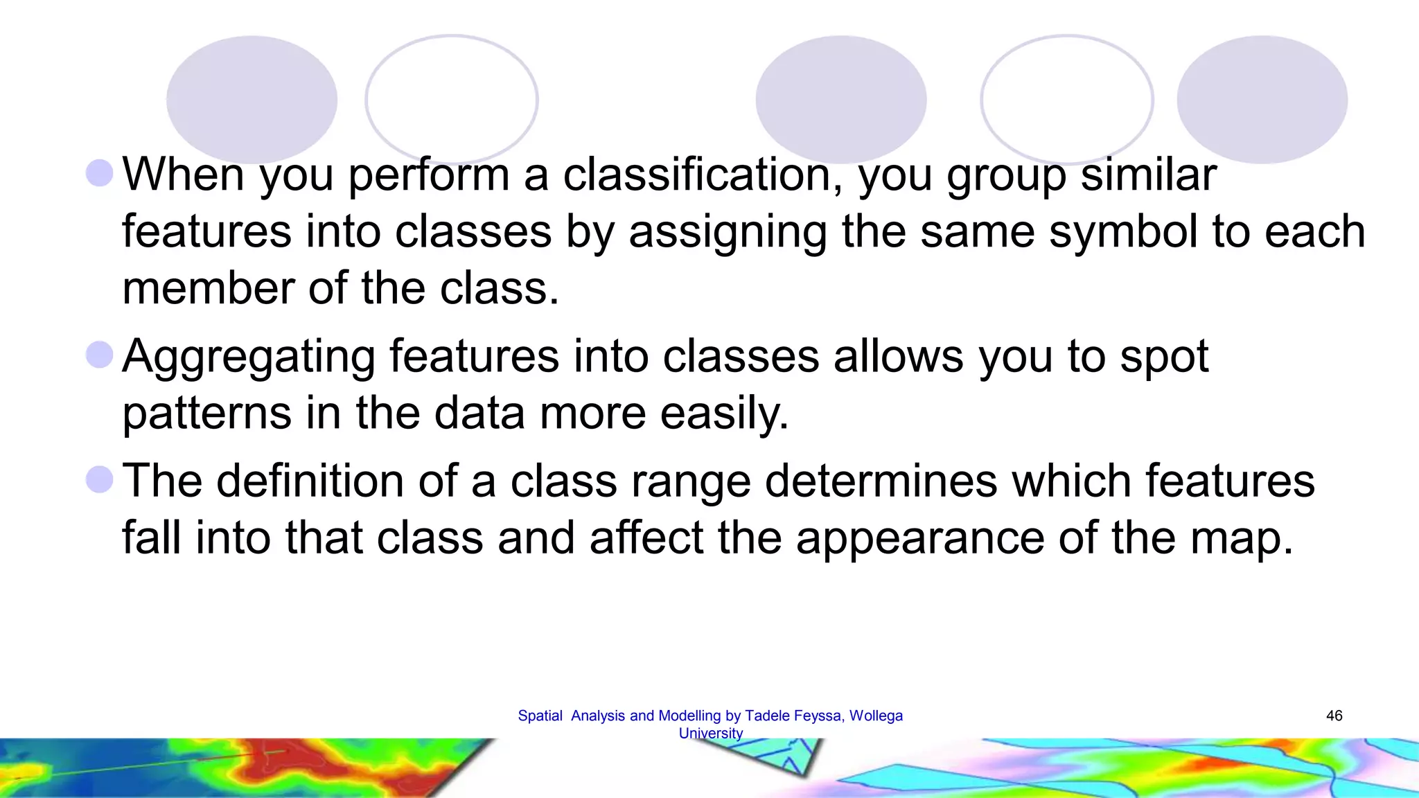 When you perform a classification, you group similar features into classes by assigning the same symbol to each member of the class. Aggregating features into classes allows you to spot patterns in the data more easily. The definition of a class range determines which features fall into that class and affect the appearance of the map. Spatial Analysis and Modelling by Tadele Feyssa, Wollega 46 University 