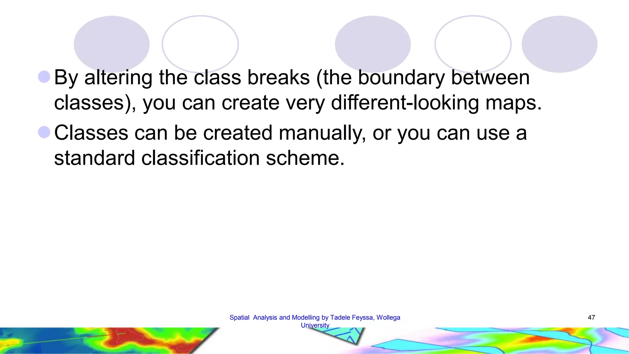 By altering the class breaks (the boundary between classes), you can create very different-looking maps. Classes can be created manually, or you can use a standard classification scheme. Spatial Analysis and Modelling by Tadele Feyssa, Wollega 47 University 