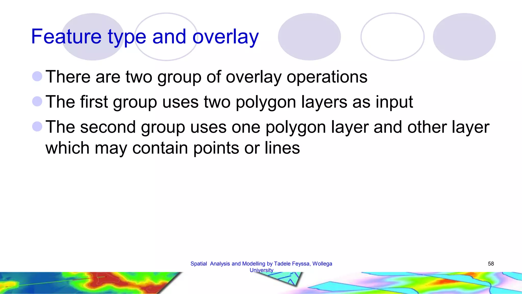 Feature type and overlay There are two group of overlay operations The first group uses two polygon layers as input The second group uses one polygon layer and other layer which may contain points or lines Spatial Analysis and Modelling by Tadele Feyssa, Wollega 58 University 
