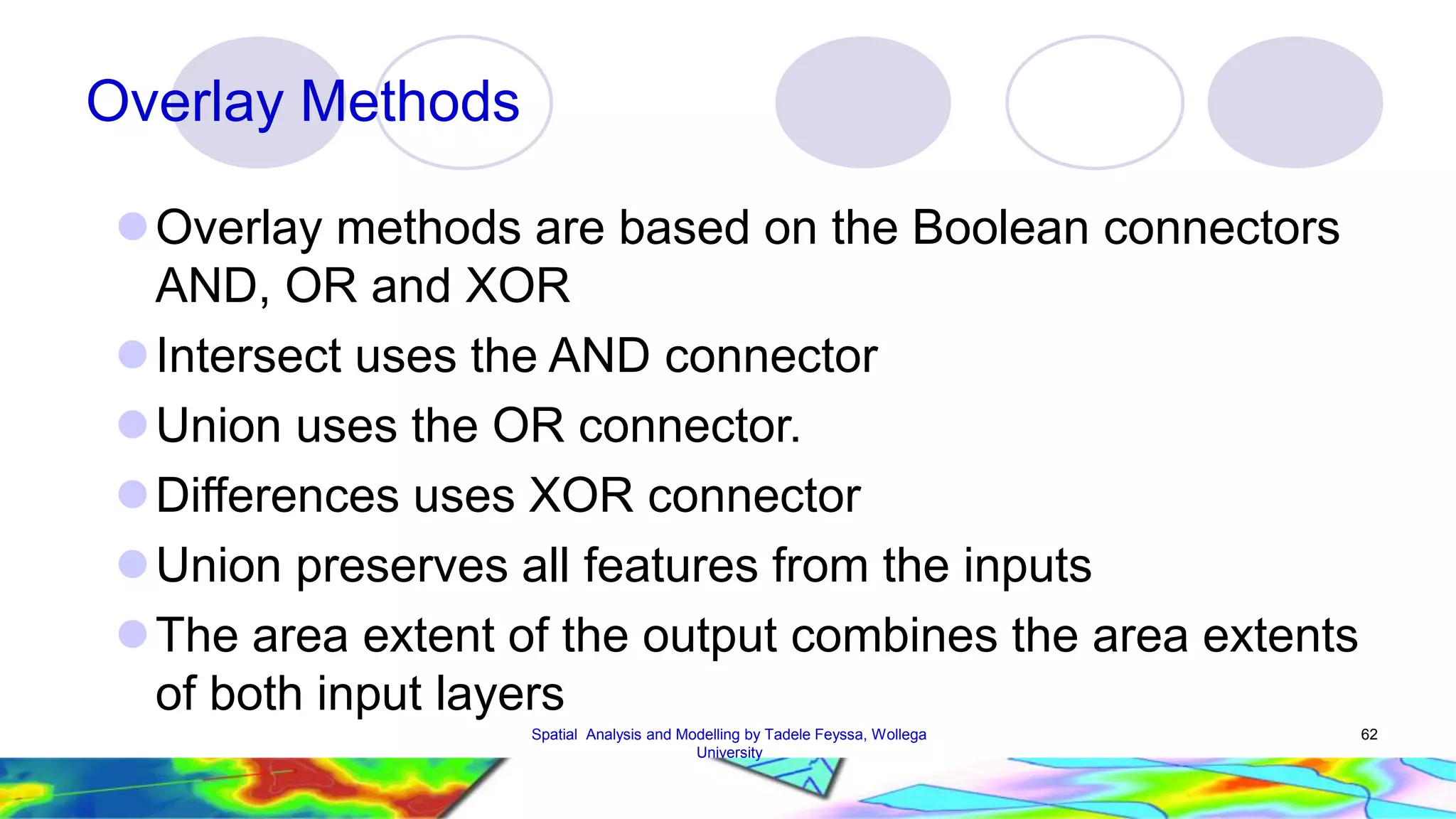 Overlay Methods Overlay methods are based on the Boolean connectors AND, OR and XOR  Intersect uses the AND connector Union uses the OR connector. Differences uses XOR connector Union preserves all features from the inputs The area extent of the output combines the area extents of both input layers Spatial Analysis and Modelling by Tadele Feyssa, Wollega 62 University 