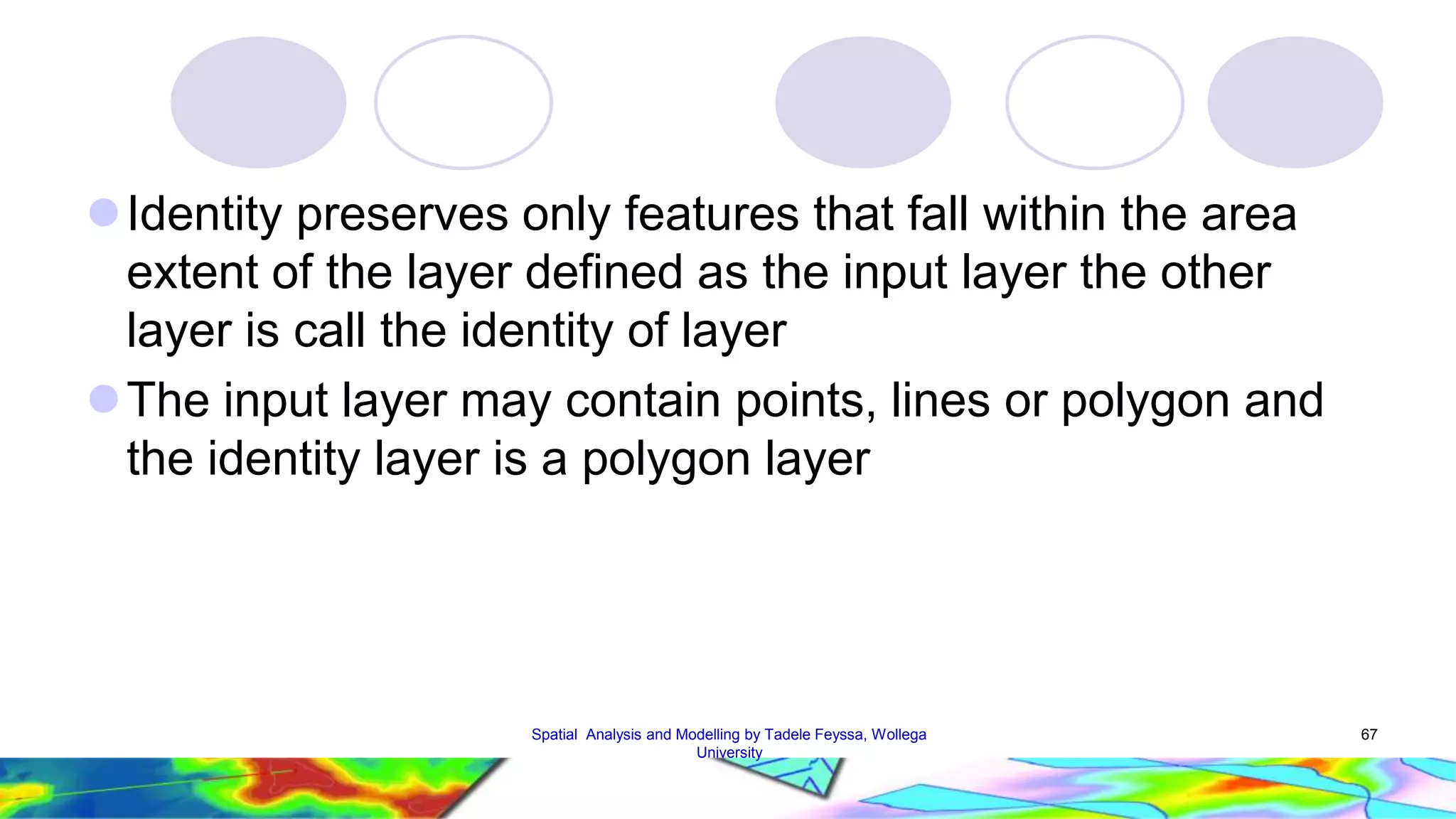 Identity preserves only features that fall within the area extent of the layer defined as the input layer the other layer is call the identity of layer The input layer may contain points, lines or polygon and the identity layer is a polygon layer Spatial Analysis and Modelling by Tadele Feyssa, Wollega 67 University 