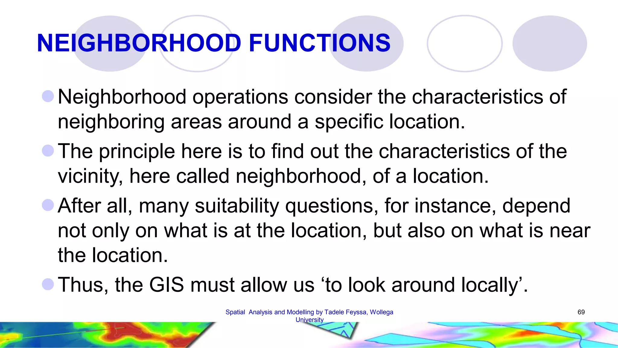 NEIGHBORHOOD FUNCTIONS Neighborhood operations consider the characteristics of neighboring areas around a specific location. The principle here is to find out the characteristics of the vicinity, here called neighborhood, of a location. After all, many suitability questions, for instance, depend not only on what is at the location, but also on what is near the location.  Thus, the GIS must allow us ‘to look around locally’. Spatial Analysis and Modelling by Tadele Feyssa, Wollega 69 University 