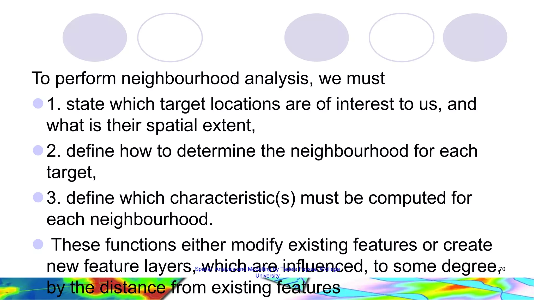 To perform neighbourhood analysis, we must  1. state which target locations are of interest to us, and what is their spatial extent, 2. define how to determine the neighbourhood for each target,  3. define which characteristic(s) must be computed for each neighbourhood.  These functions either modify existing features or create new feature layers, which are influenced, to some degree, by the distance from existing features Spatial Analysis and Modelling by Tadele Feyssa, Wollega 70 University 