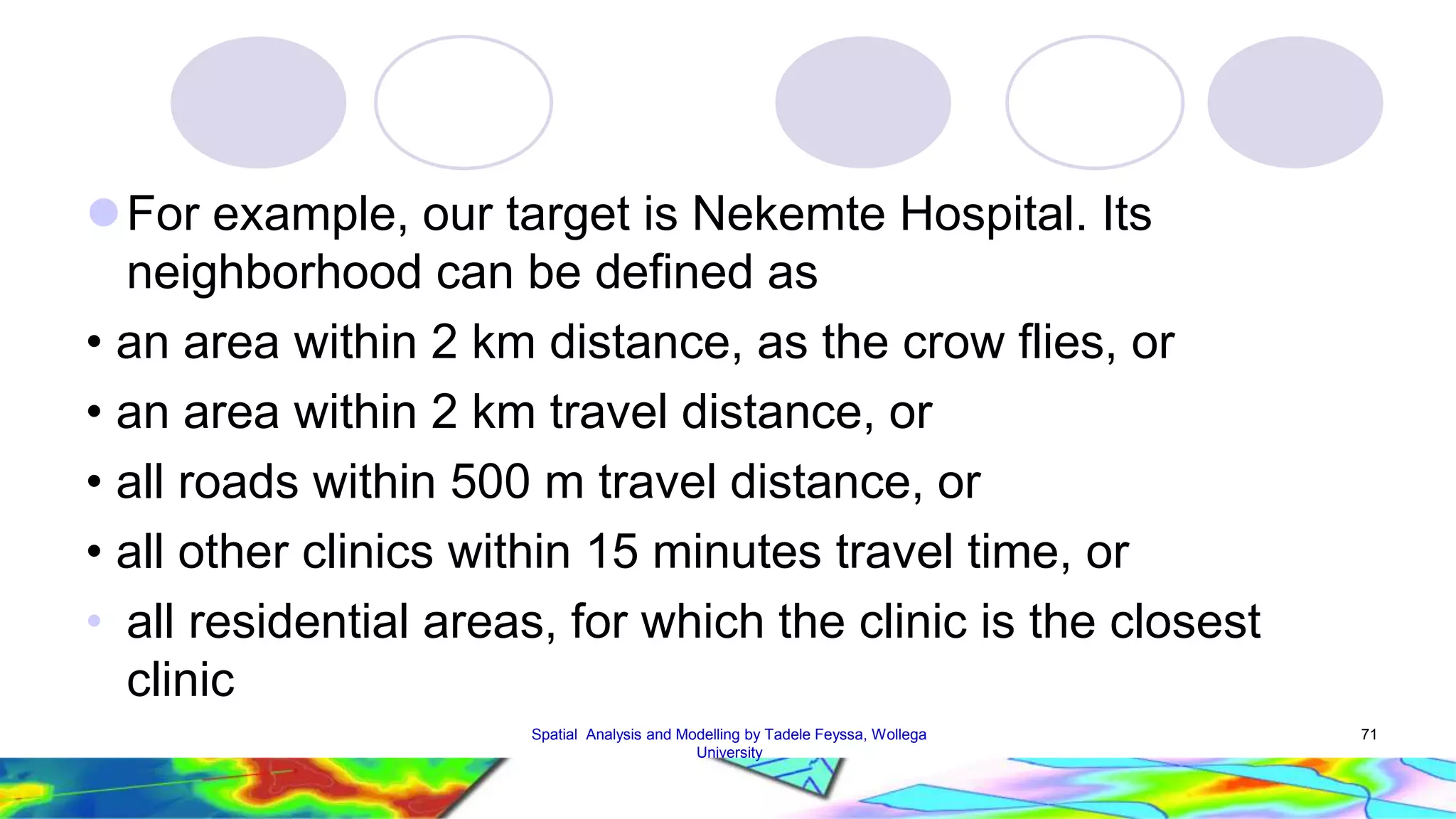 For example, our target is Nekemte Hospital. Its neighborhood can be defined as • an area within 2 km distance, as the crow flies, or • an area within 2 km travel distance, or • all roads within 500 m travel distance, or • all other clinics within 15 minutes travel time, or • all residential areas, for which the clinic is the closest clinic Spatial Analysis and Modelling by Tadele Feyssa, Wollega 71 University 