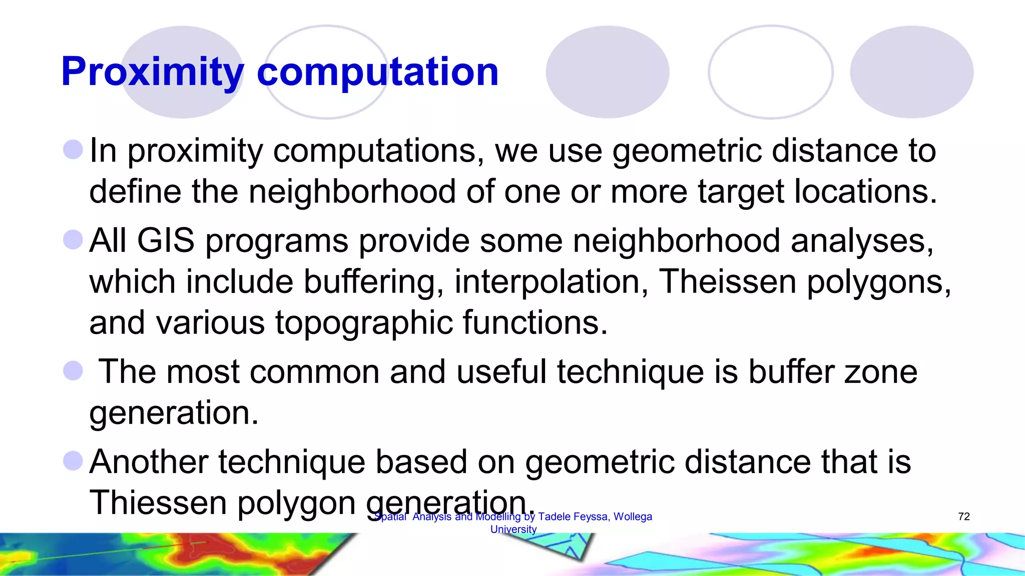 Proximity computation  In proximity computations, we use geometric distance to define the neighborhood of one or more target locations. All GIS programs provide some neighborhood analyses, which include buffering, interpolation, Theissen polygons, and various topographic functions.  The most common and useful technique is buffer zone generation. Another technique based on geometric distance that is Thiessen polygon gSpeatianl Anealysris aandt Mioodellinng b.y Tadele Feyssa, Wollega 72 University 