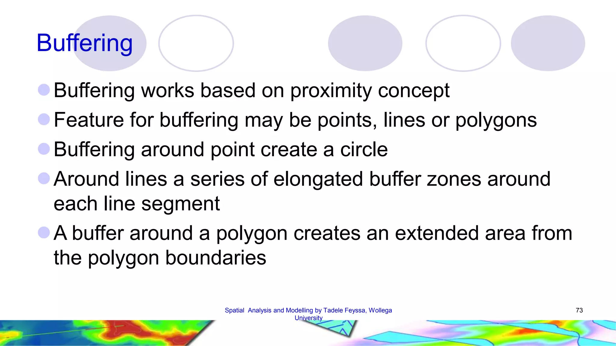 Buffering Buffering works based on proximity concept Feature for buffering may be points, lines or polygons Buffering around point create a circle Around lines a series of elongated buffer zones around each line segment A buffer around a polygon creates an extended area from the polygon boundaries Spatial Analysis and Modelling by Tadele Feyssa, Wollega 73 University 