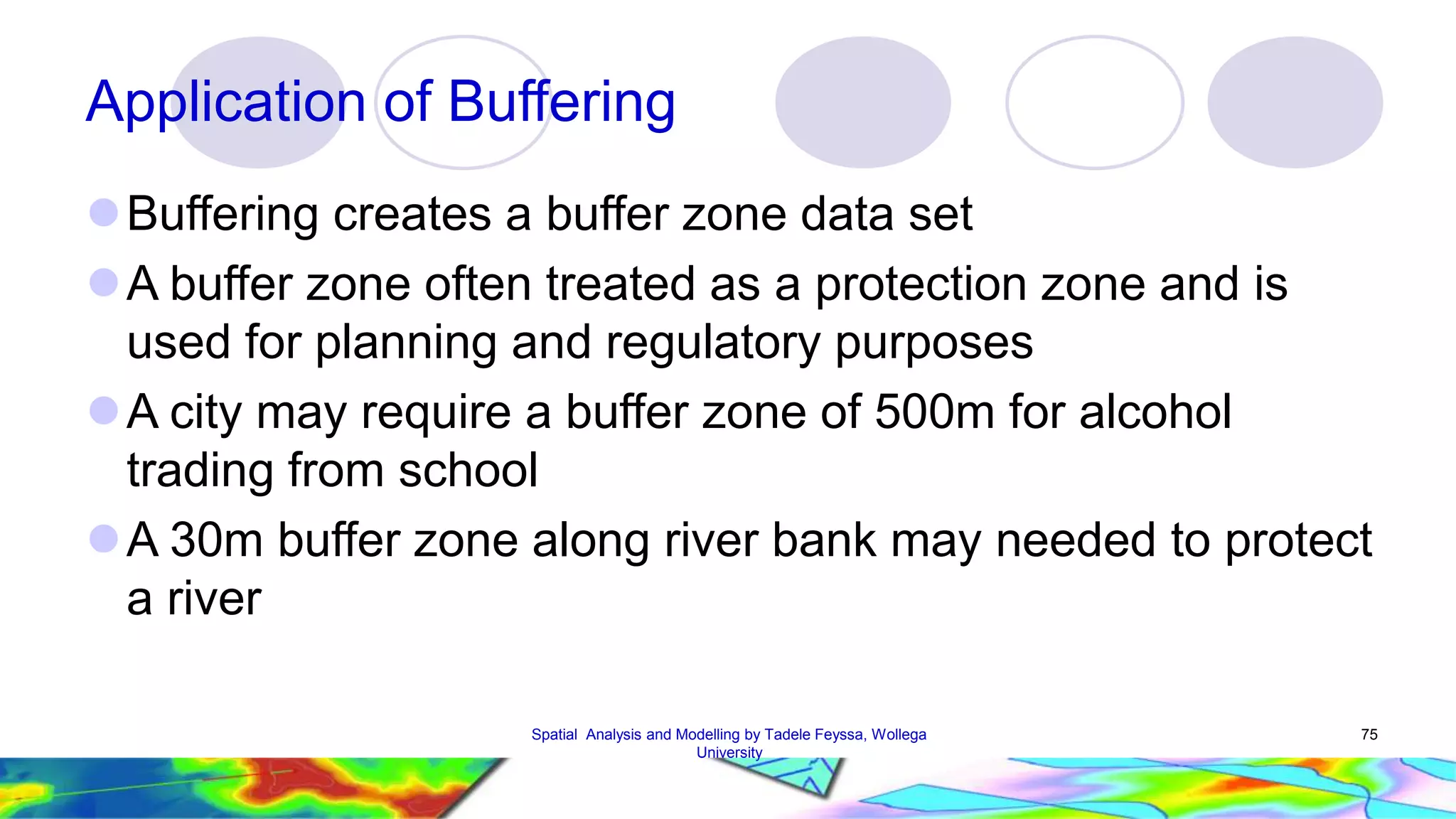 Application of Buffering Buffering creates a buffer zone data set A buffer zone often treated as a protection zone and is used for planning and regulatory purposes A city may require a buffer zone of 500m for alcohol trading from school A 30m buffer zone along river bank may needed to protect a river Spatial Analysis and Modelling by Tadele Feyssa, Wollega 75 University 