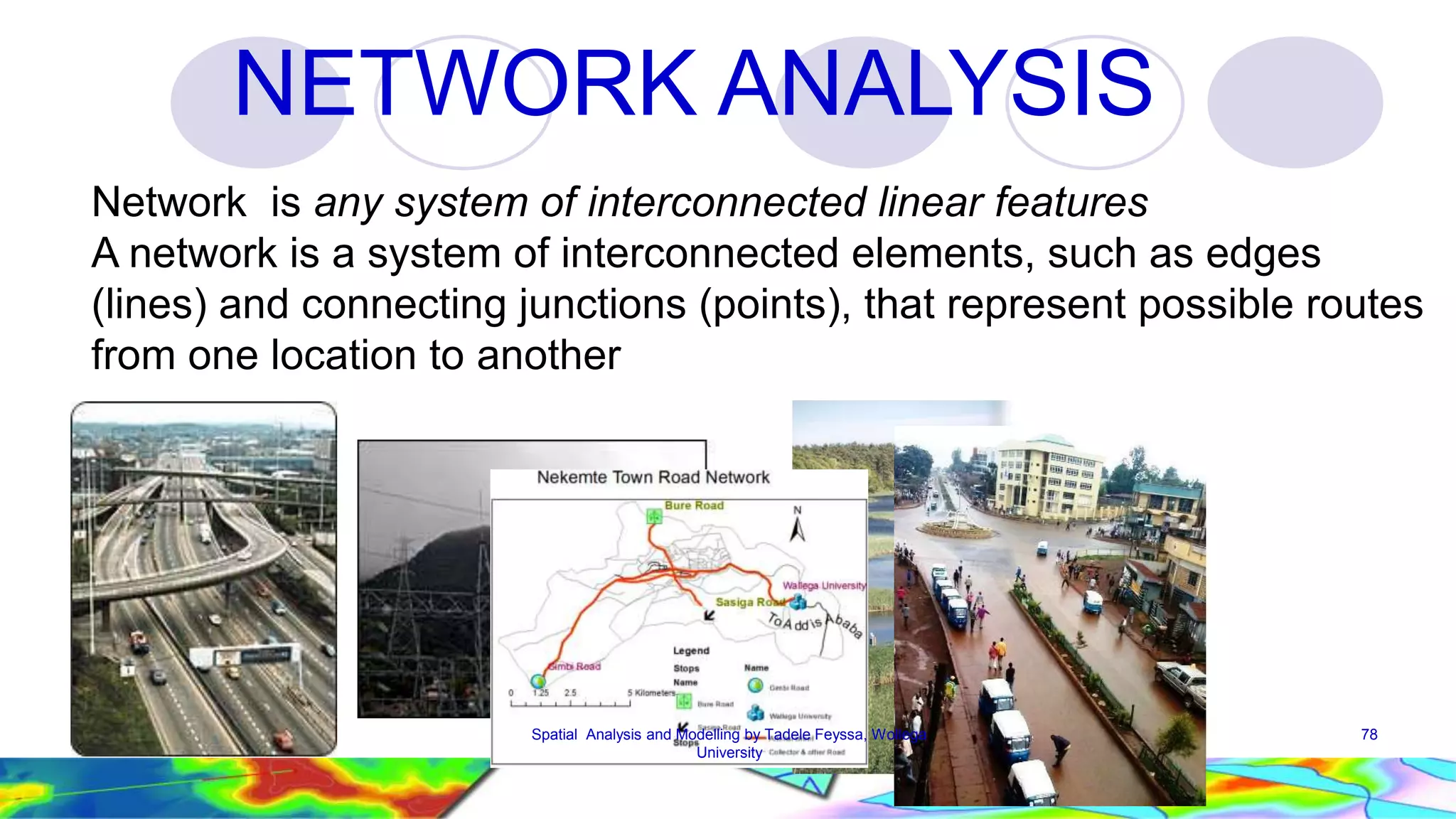 NETWORK ANALYSIS Network is any system of interconnected linear features A network is a system of interconnected elements, such as edges (lines) and connecting junctions (points), that represent possible routes from one location to another Spatial Analysis and Modelling by Tadele Feyssa, Wollega 78 University 
