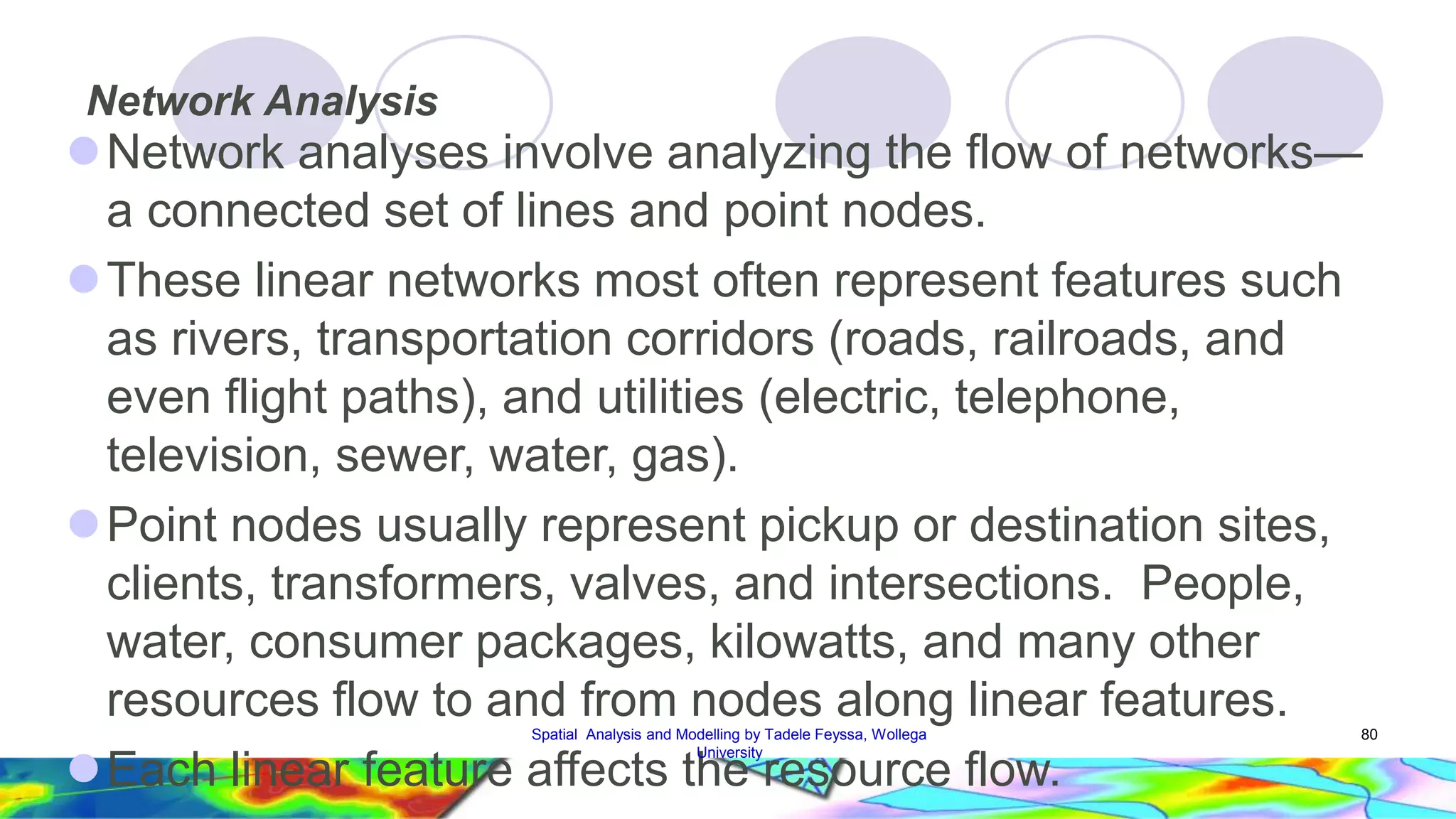 Network Analysis Network analyses involve analyzing the flow of networks— a connected set of lines and point nodes. These linear networks most often represent features such as rivers, transportation corridors (roads, railroads, and even flight paths), and utilities (electric, telephone, television, sewer, water, gas). Point nodes usually represent pickup or destination sites, clients, transformers, valves, and intersections. People, water, consumer packages, kilowatts, and many other resources flow to and from nodes along linear features. Each linear feature affects the resource flow. Spatial Analysis and Modelling by Tadele Feyssa, Wollega 80 University 