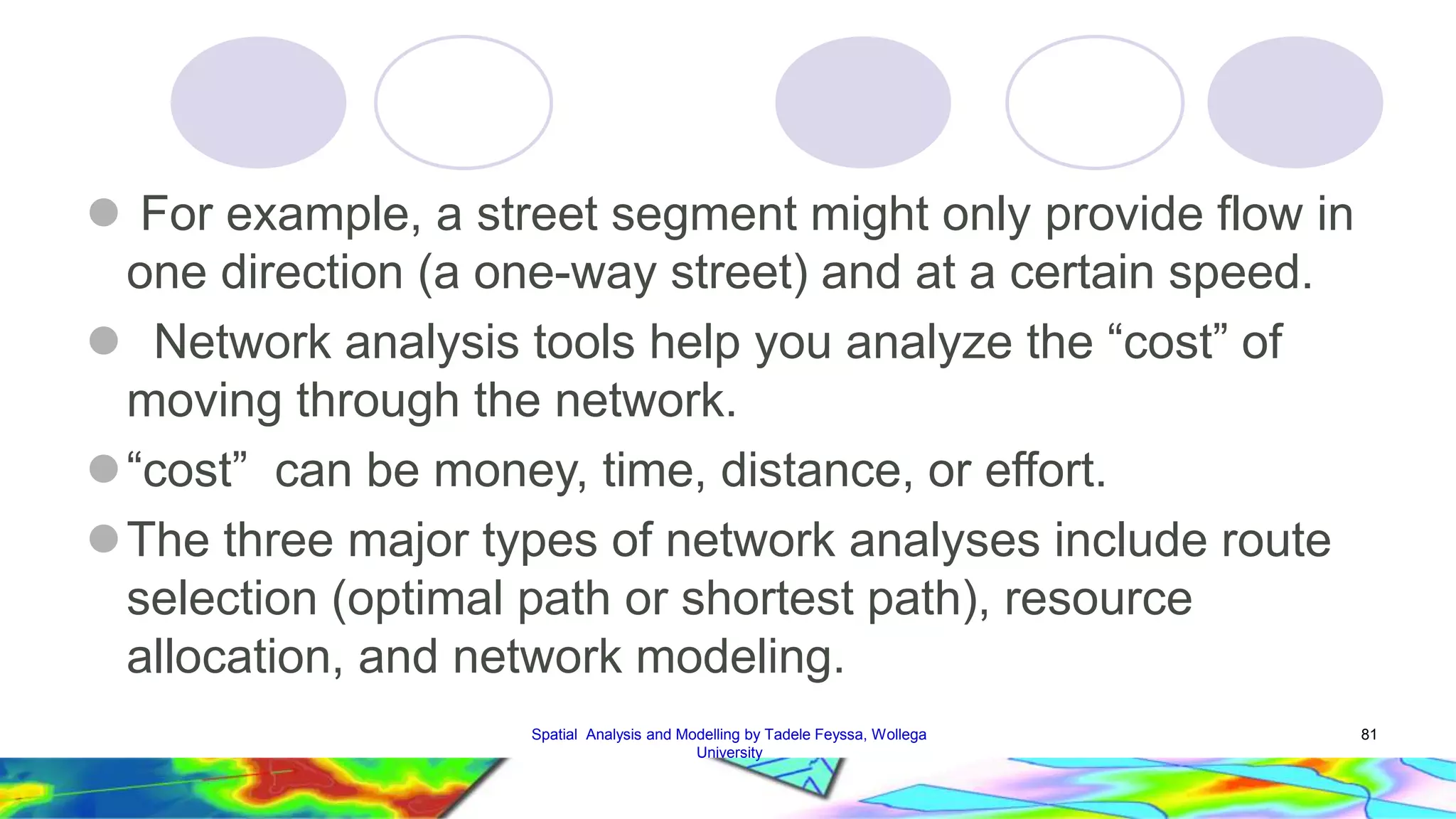  For example, a street segment might only provide flow in one direction (a one-way street) and at a certain speed.  Network analysis tools help you analyze the “cost” of moving through the network.  “cost” can be money, time, distance, or effort. The three major types of network analyses include route selection (optimal path or shortest path), resource allocation, and network modeling. Spatial Analysis and Modelling by Tadele Feyssa, Wollega 81 University 