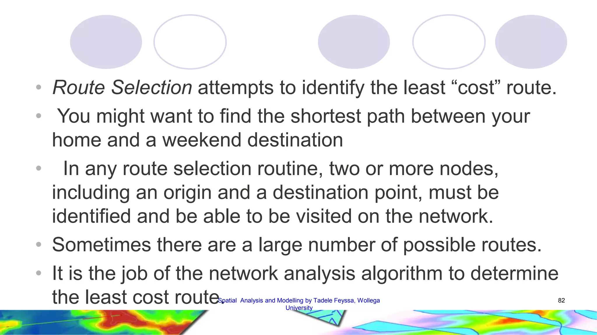 • Route Selection attempts to identify the least “cost” route. • You might want to find the shortest path between your home and a weekend destination • In any route selection routine, two or more nodes, including an origin and a destination point, must be identified and be able to be visited on the network. • Sometimes there are a large number of possible routes. • It is the job of the network analysis algorithm to determine the least cost routeS.patial Analysis and Modelling by Tadele Feyssa, Wollega 82 University 