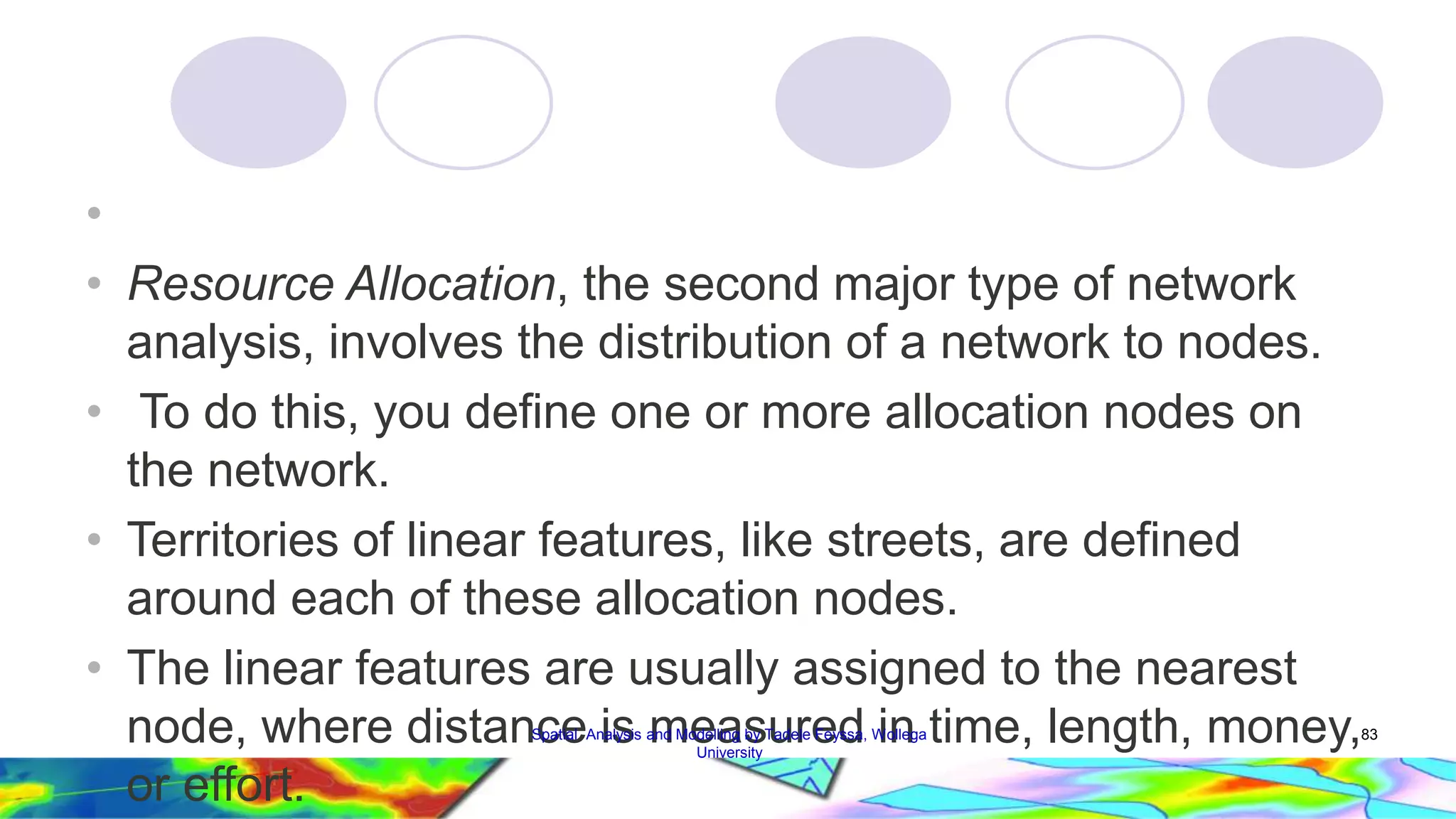 • • Resource Allocation, the second major type of network analysis, involves the distribution of a network to nodes. • To do this, you define one or more allocation nodes on the network. • Territories of linear features, like streets, are defined around each of these allocation nodes. • The linear features are usually assigned to the nearest node, where distance is measured in time, length, money, or effort. Spatial Analysis and Modelling by Tadele Feyssa, Wollega 83 University 