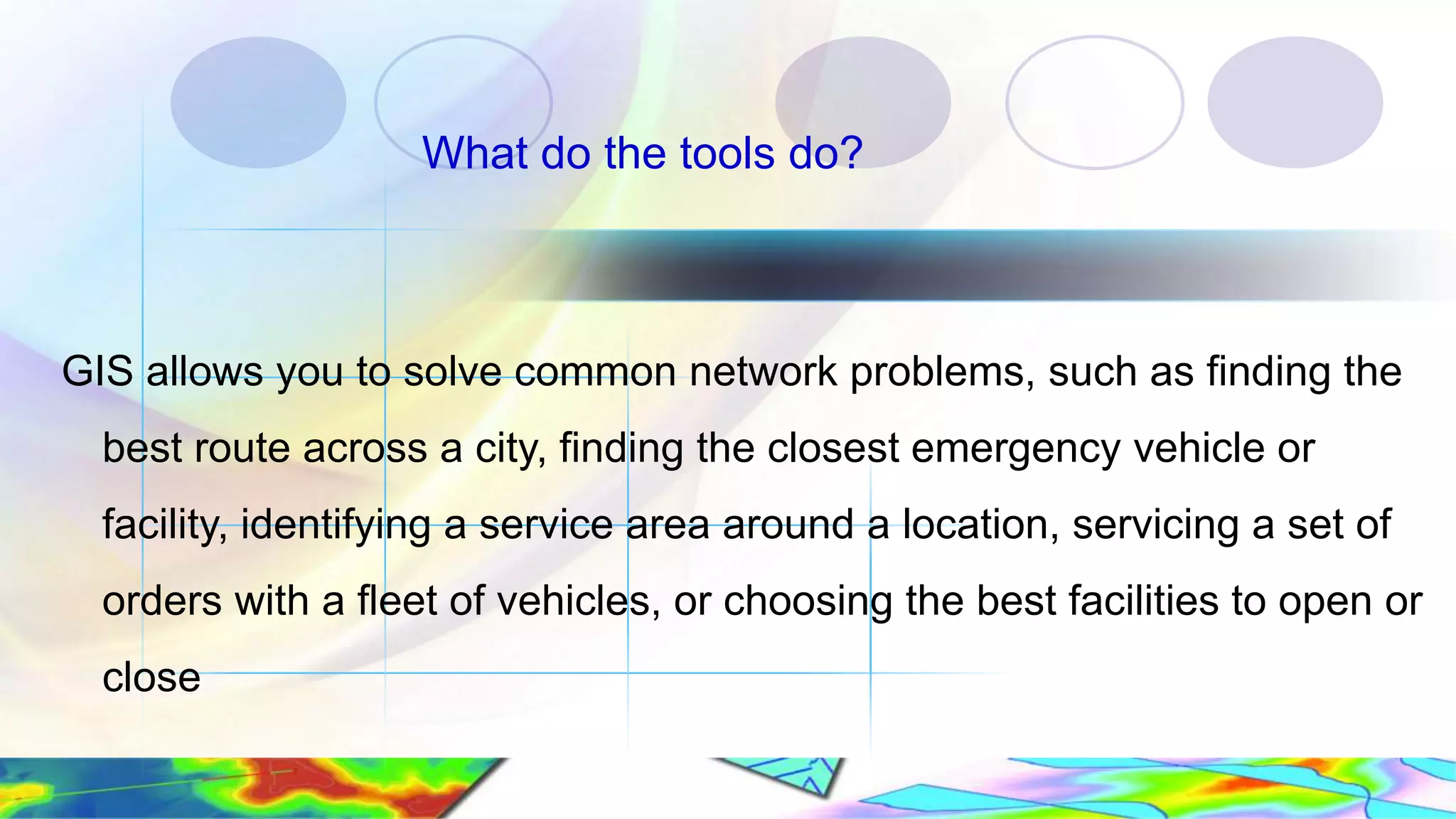 What do the tools do? GIS allows you to solve common network problems, such as finding the best route across a city, finding the closest emergency vehicle or facility, identifying a service area around a location, servicing a set of orders with a fleet of vehicles, or choosing the best facilities to open or close 