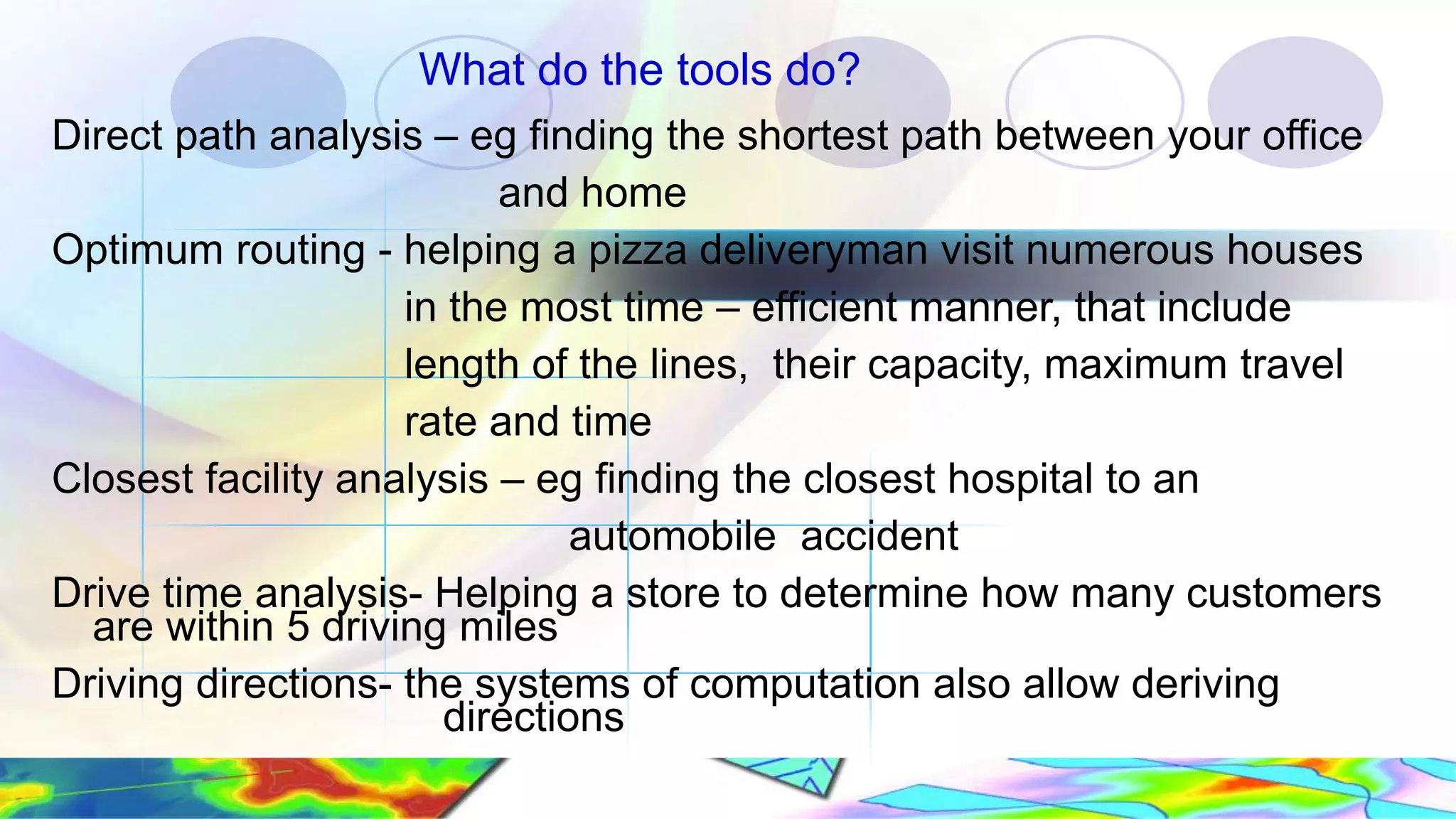 What do the tools do? Direct path analysis – eg finding the shortest path between your office and home Optimum routing - helping a pizza deliveryman visit numerous houses in the most time – efficient manner, that include length of the lines, their capacity, maximum travel rate and time Closest facility analysis – eg finding the closest hospital to an automobile accident Drive time analysis- Helping a store to determine how many customers are within 5 driving miles Driving directions- the systems of computation also allow deriving directions 