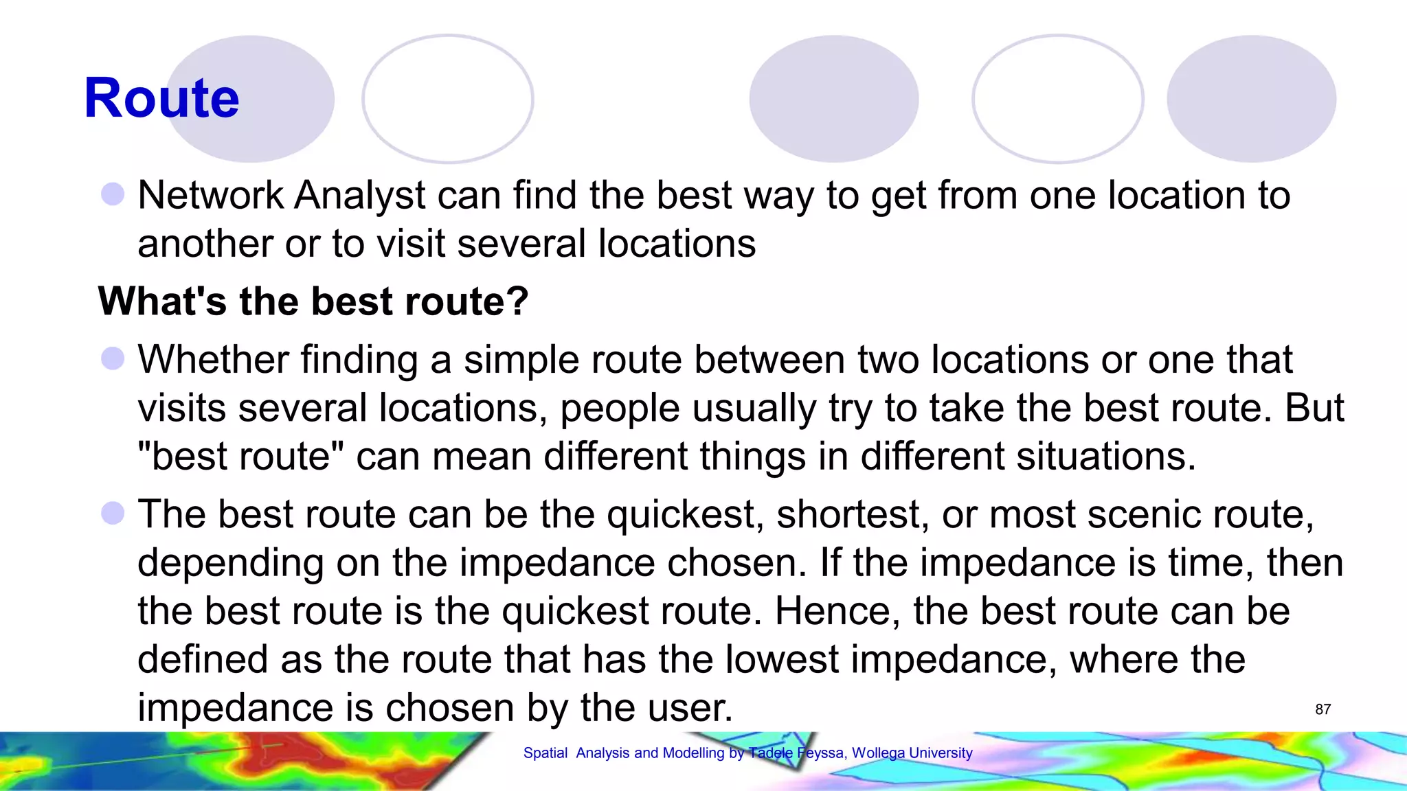 Route  Network Analyst can find the best way to get from one location to another or to visit several locations What's the best route?  Whether finding a simple route between two locations or one that visits several locations, people usually try to take the best route. But "best route" can mean different things in different situations.  The best route can be the quickest, shortest, or most scenic route, depending on the impedance chosen. If the impedance is time, then the best route is the quickest route. Hence, the best route can be defined as the route that has the lowest impedance, where the impedance is chosen by the user. 87 Spatial Analysis and Modelling by Tadele Feyssa, Wollega University 
