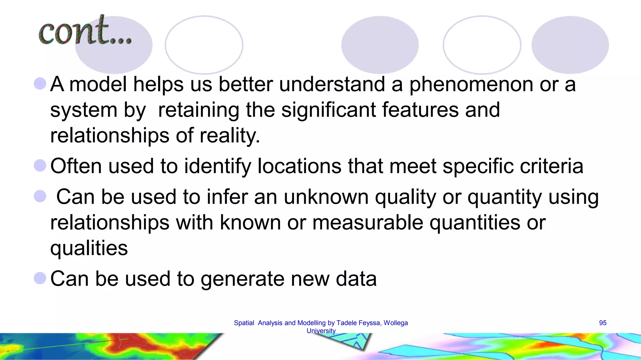 A model helps us better understand a phenomenon or a system by retaining the significant features and relationships of reality. Often used to identify locations that meet specific criteria  Can be used to infer an unknown quality or quantity using relationships with known or measurable quantities or qualities Can be used to generate new data Spatial Analysis and Modelling by Tadele Feyssa, Wollega 95 University 