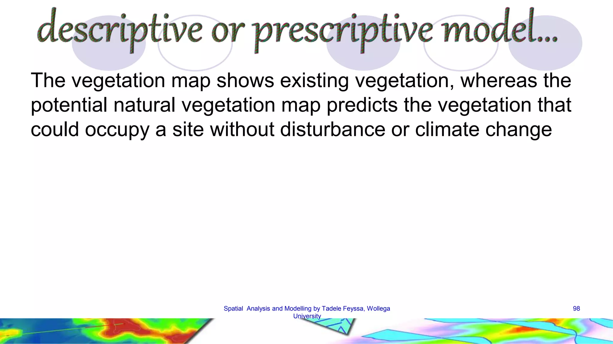 The vegetation map shows existing vegetation, whereas the potential natural vegetation map predicts the vegetation that could occupy a site without disturbance or climate change Spatial Analysis and Modelling by Tadele Feyssa, Wollega 98 University 