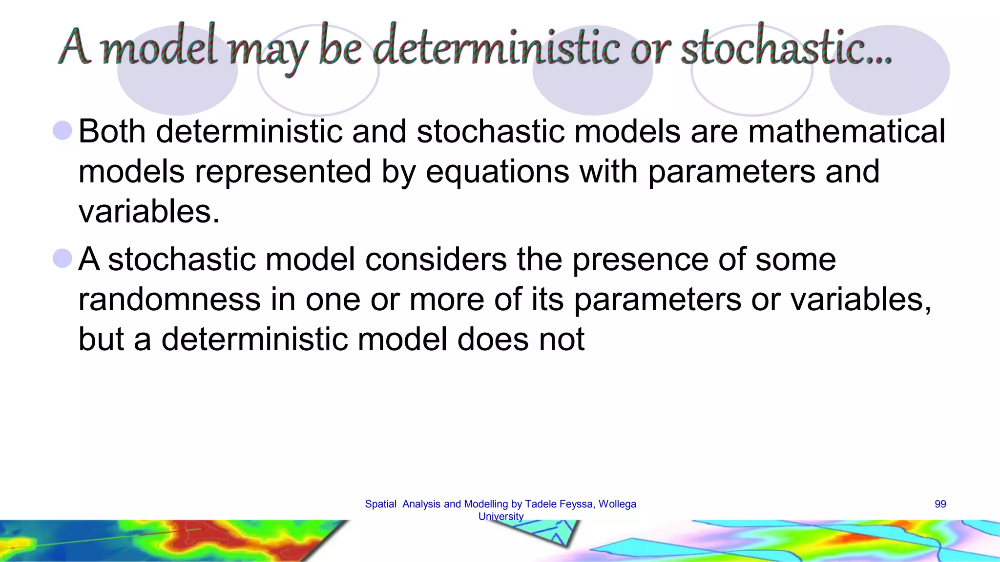 Both deterministic and stochastic models are mathematical models represented by equations with parameters and variables. A stochastic model considers the presence of some randomness in one or more of its parameters or variables, but a deterministic model does not Spatial Analysis and Modelling by Tadele Feyssa, Wollega 99 University 
