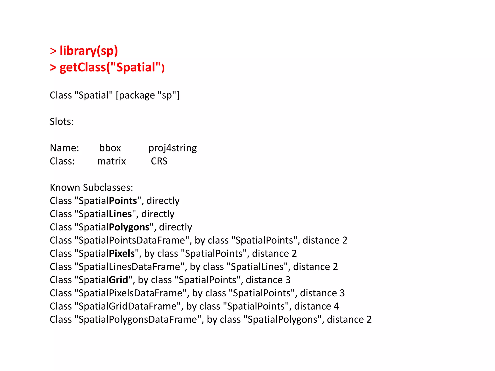 > library(sp) > getClass("Spatial") Class "Spatial" [package "sp"] Slots: Name: bbox proj4string Class: matrix CRS Known Subclasses: Class "SpatialPoints", directly Class "SpatialLines", directly Class "SpatialPolygons", directly Class "SpatialPointsDataFrame", by class "SpatialPoints", distance 2 Class "SpatialPixels", by class "SpatialPoints", distance 2 Class "SpatialLinesDataFrame", by class "SpatialLines", distance 2 Class "SpatialGrid", by class "SpatialPoints", distance 3 Class "SpatialPixelsDataFrame", by class "SpatialPoints", distance 3 Class "SpatialGridDataFrame", by class "SpatialPoints", distance 4 Class "SpatialPolygonsDataFrame", by class "SpatialPolygons", distance 2 