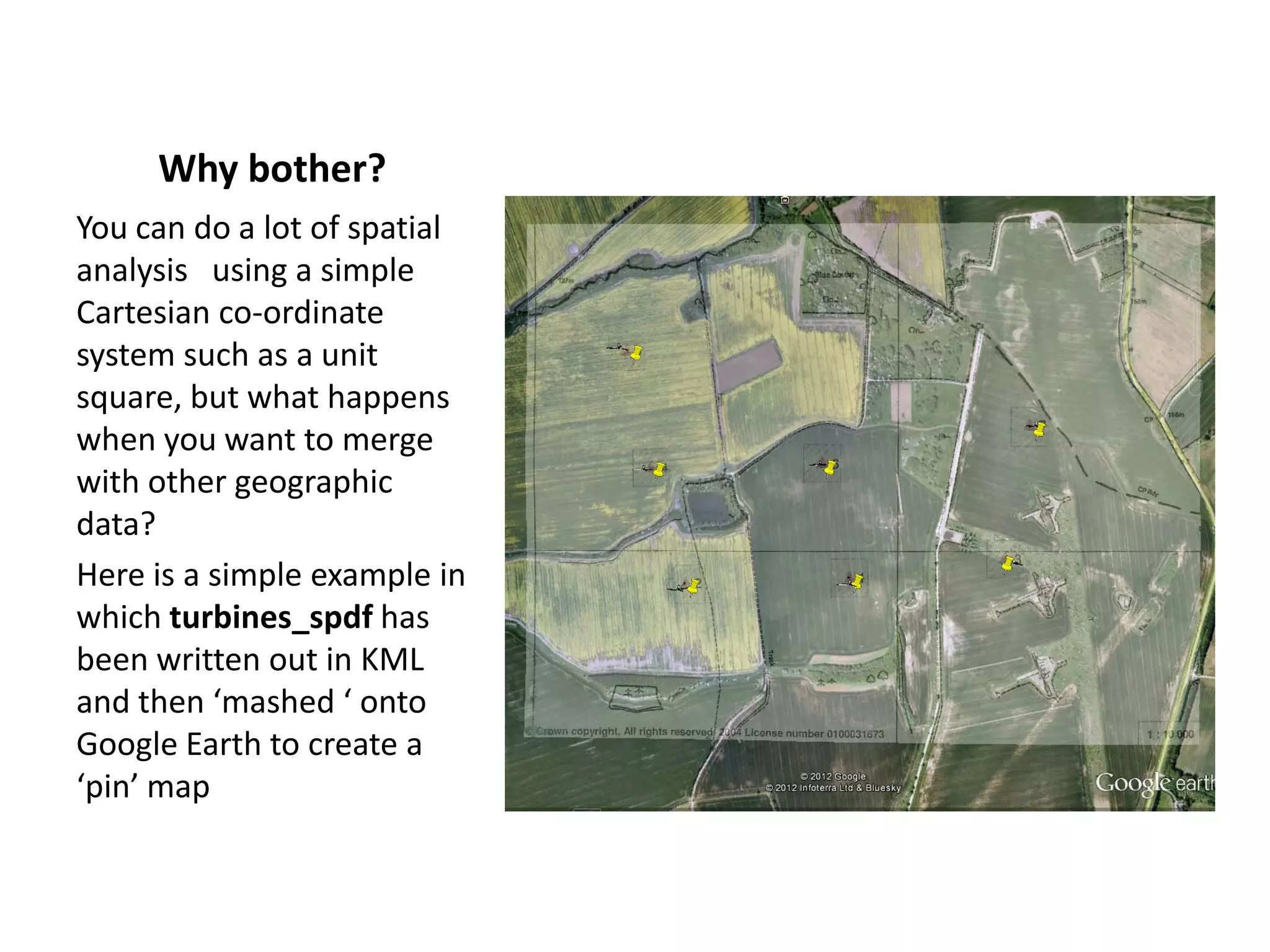 Why bother? You can do a lot of spatial analysis using a simple Cartesian co-ordinate system such as a unit square, but what happens when you want to merge with other geographic data? Here is a simple example in which turbines_spdf has been written out in KML and then ‘mashed ‘ onto Google Earth to create a ‘pin’ map 