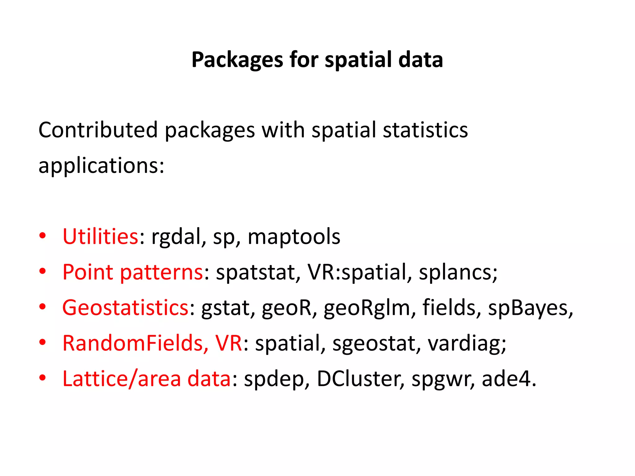 Packages for spatial data Contributed packages with spatial statistics applications: • Utilities: rgdal, sp, maptools • Point patterns: spatstat, VR:spatial, splancs; • Geostatistics: gstat, geoR, geoRglm, fields, spBayes, • RandomFields, VR: spatial, sgeostat, vardiag; • Lattice/area data: spdep, DCluster, spgwr, ade4. 