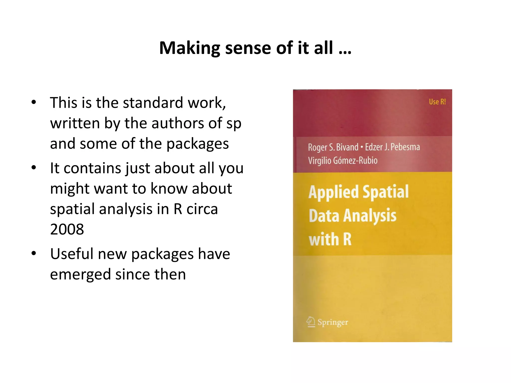 Making sense of it all … • This is the standard work, written by the authors of sp and some of the packages • It contains just about all you might want to know about spatial analysis in R circa 2008 • Useful new packages have emerged since then 