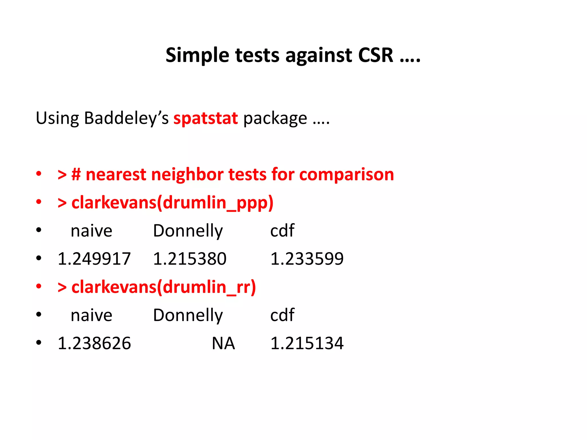 Simple tests against CSR …. Using Baddeley’s spatstat package …. • > # nearest neighbor tests for comparison • > clarkevans(drumlin_ppp) • naive Donnelly cdf • 1.249917 1.215380 1.233599 • > clarkevans(drumlin_rr) • naive Donnelly cdf • 1.238626 NA 1.215134 