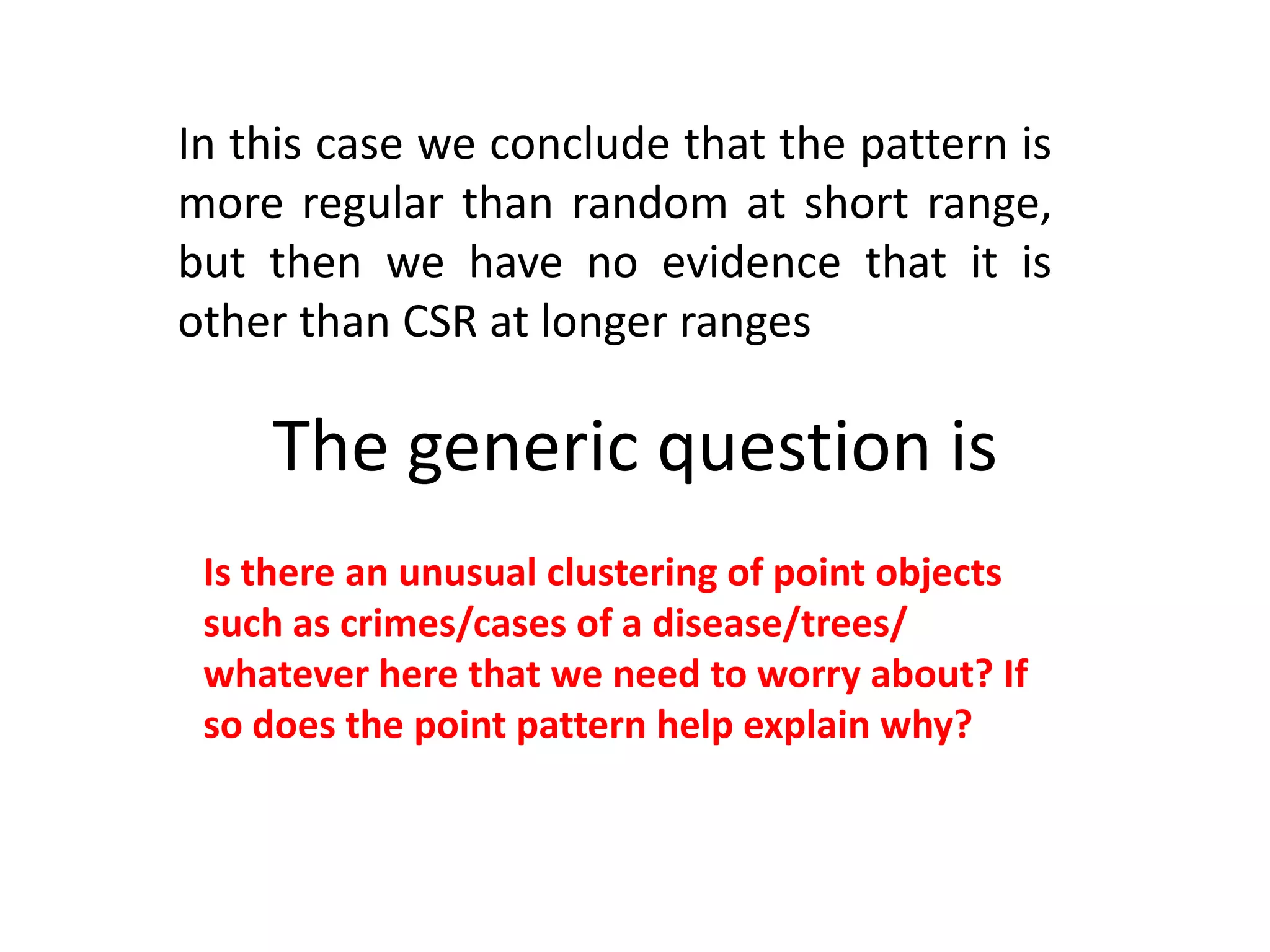 In this case we conclude that the pattern is more regular than random at short range, but then we have no evidence that it is other than CSR at longer ranges The generic question is Is there an unusual clustering of point objects such as crimes/cases of a disease/trees/ whatever here that we need to worry about? If so does the point pattern help explain why? 