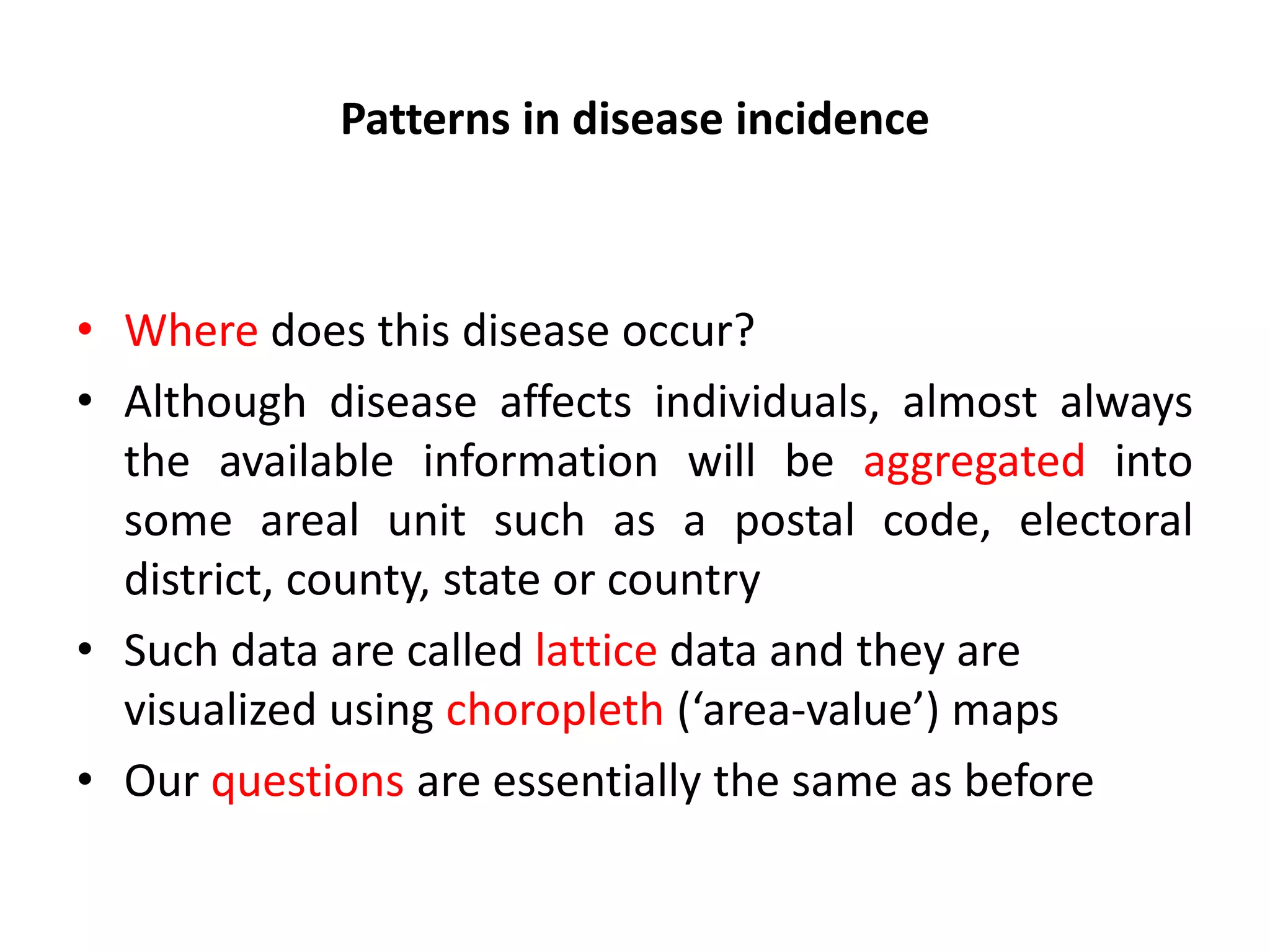 Patterns in disease incidence • Where does this disease occur? • Although disease affects individuals, almost always the available information will be aggregated into some areal unit such as a postal code, electoral district, county, state or country • Such data are called lattice data and they are visualized using choropleth (‘area-value’) maps • Our questions are essentially the same as before 
