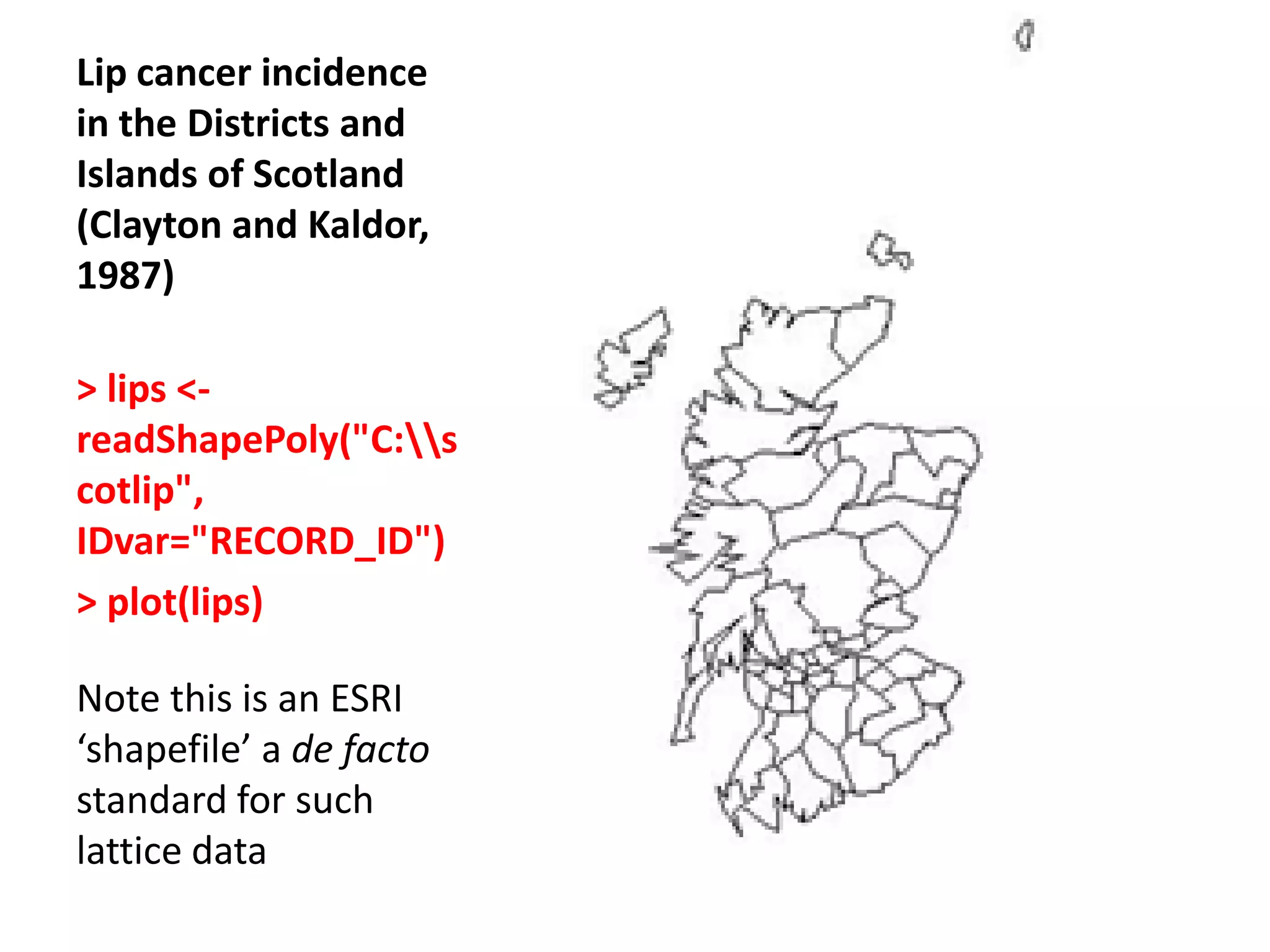 Lip cancer incidence in the Districts and Islands of Scotland (Clayton and Kaldor, 1987) > lips <- readShapePoly("C:s cotlip", IDvar="RECORD_ID") > plot(lips) Note this is an ESRI ‘shapefile’ a de facto standard for such lattice data 