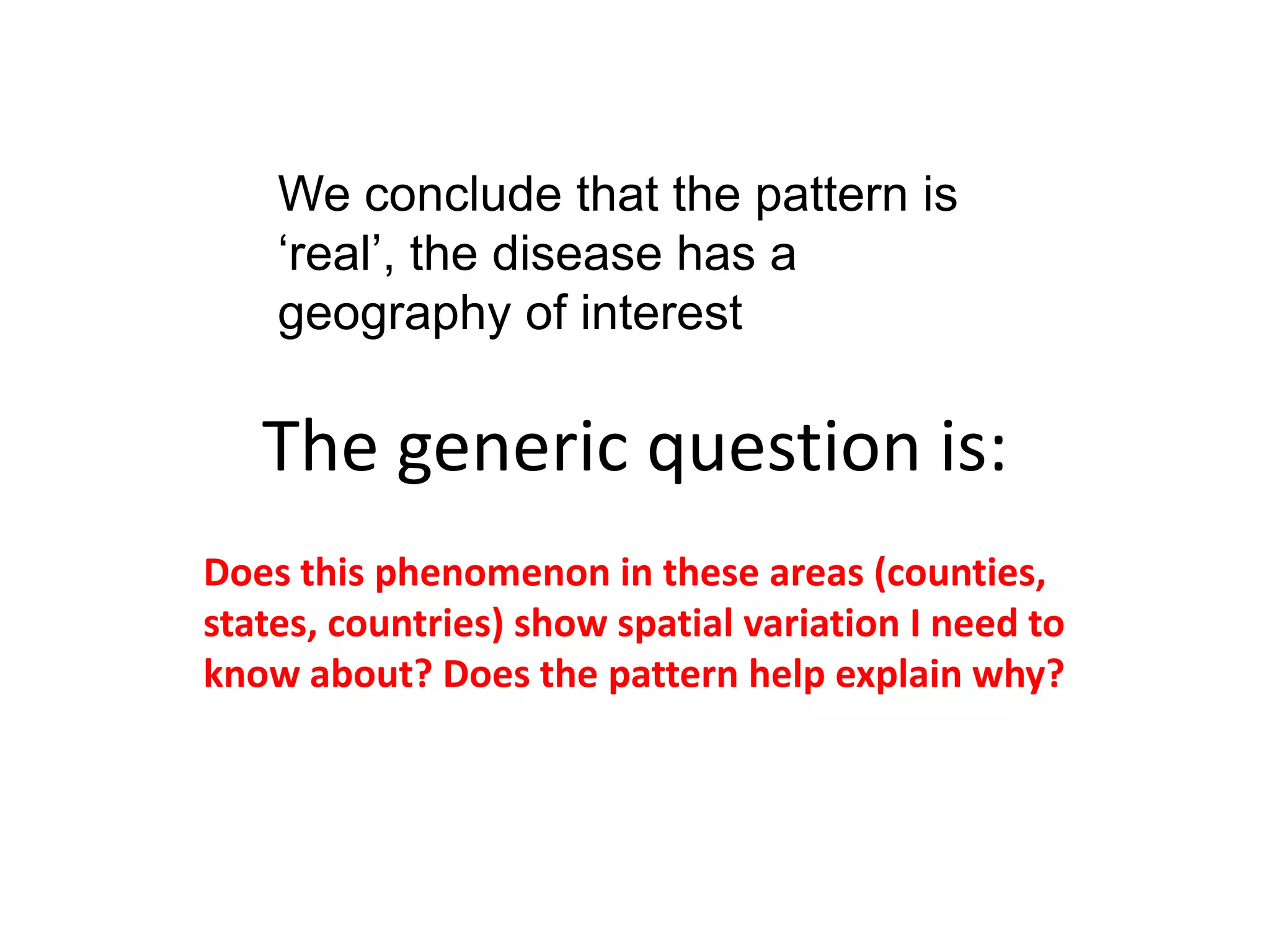 We conclude that the pattern is ‘real’, the disease has a geography of interest The generic question is: Does this phenomenon in these areas (counties, states, countries) show spatial variation I need to know about? Does the pattern help explain why? 