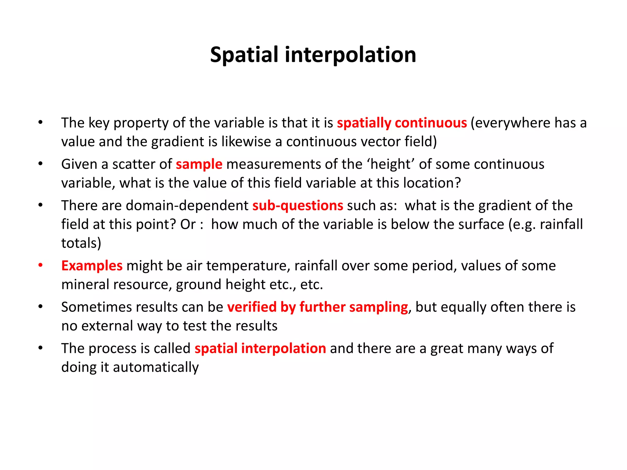 Spatial interpolation • The key property of the variable is that it is spatially continuous (everywhere has a value and the gradient is likewise a continuous vector field) • Given a scatter of sample measurements of the ‘height’ of some continuous variable, what is the value of this field variable at this location? • There are domain-dependent sub-questions such as: what is the gradient of the field at this point? Or : how much of the variable is below the surface (e.g. rainfall totals) • Examples might be air temperature, rainfall over some period, values of some mineral resource, ground height etc., etc. • Sometimes results can be verified by further sampling, but equally often there is no external way to test the results • The process is called spatial interpolation and there are a great many ways of doing it automatically 