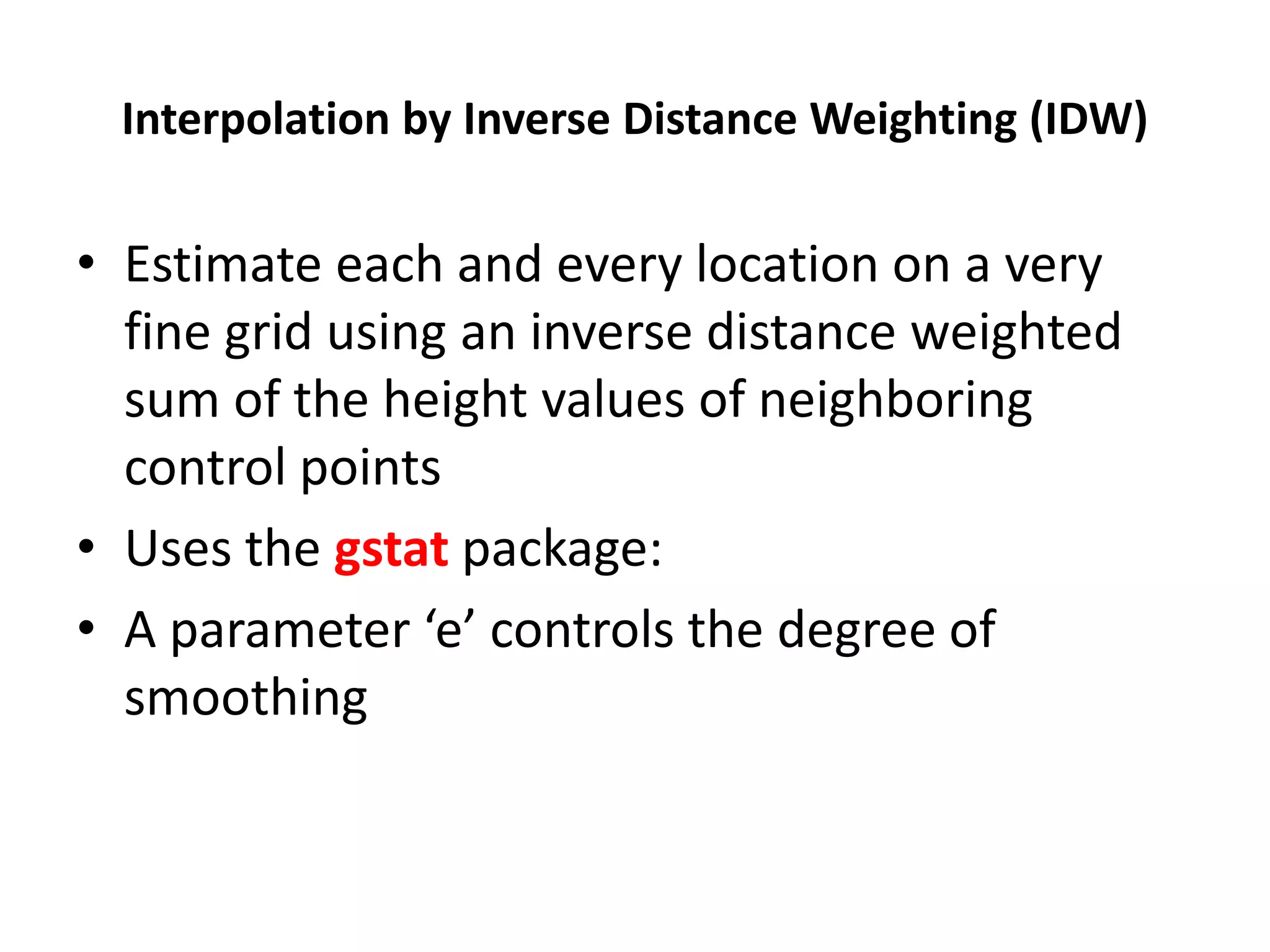 Interpolation by Inverse Distance Weighting (IDW) • Estimate each and every location on a very fine grid using an inverse distance weighted sum of the height values of neighboring control points • Uses the gstat package: • A parameter ‘e’ controls the degree of smoothing 