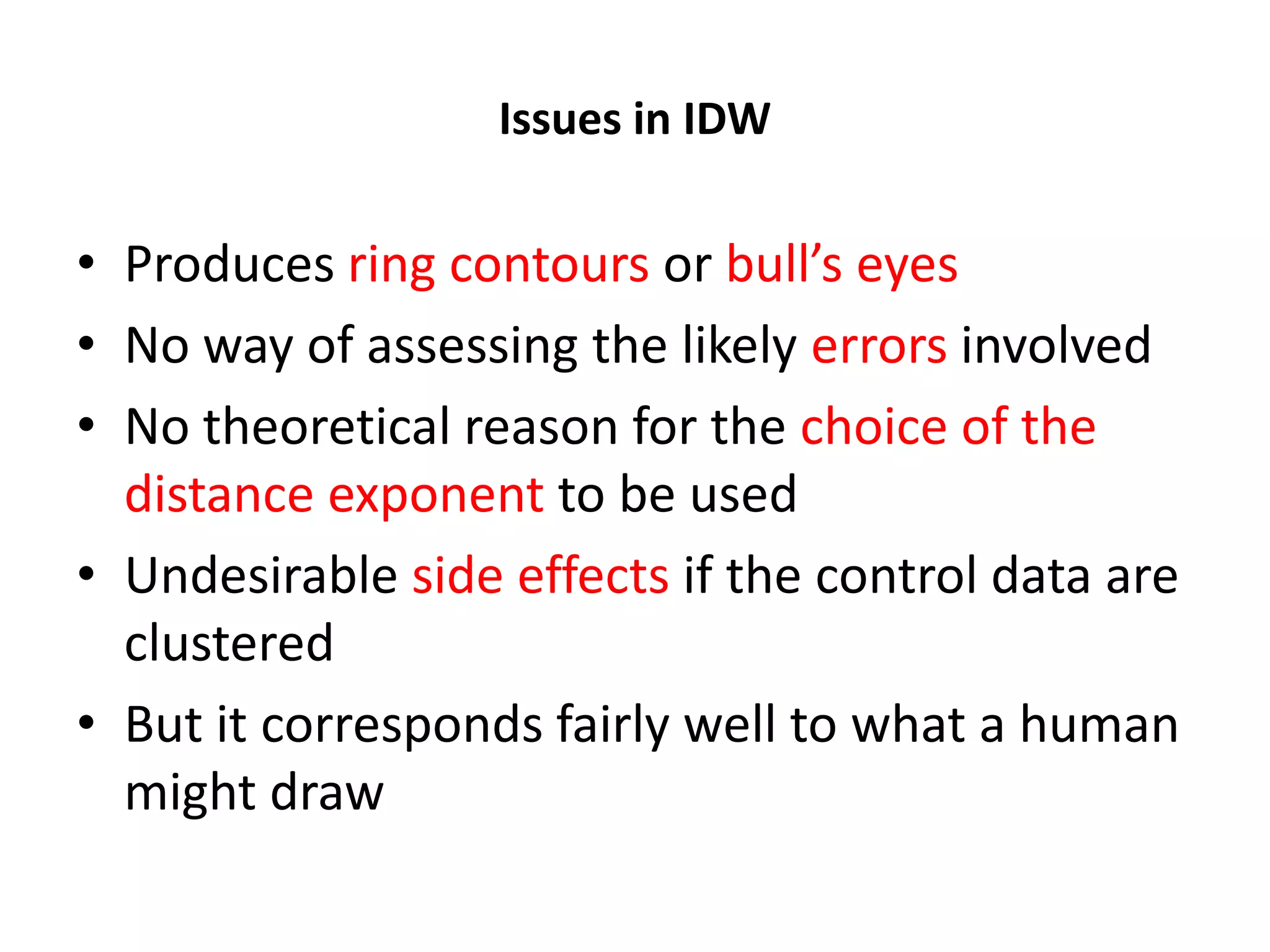 Issues in IDW • Produces ring contours or bull’s eyes • No way of assessing the likely errors involved • No theoretical reason for the choice of the distance exponent to be used • Undesirable side effects if the control data are clustered • But it corresponds fairly well to what a human might draw 