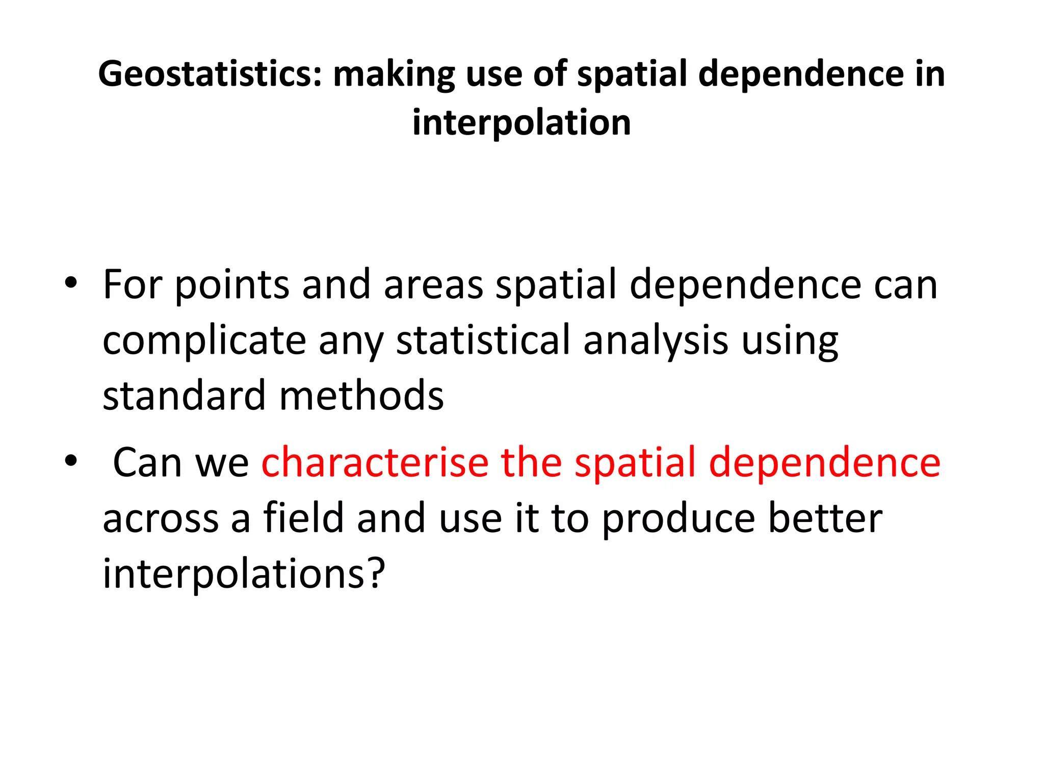 Geostatistics: making use of spatial dependence in interpolation • For points and areas spatial dependence can complicate any statistical analysis using standard methods • Can we characterise the spatial dependence across a field and use it to produce better interpolations? 