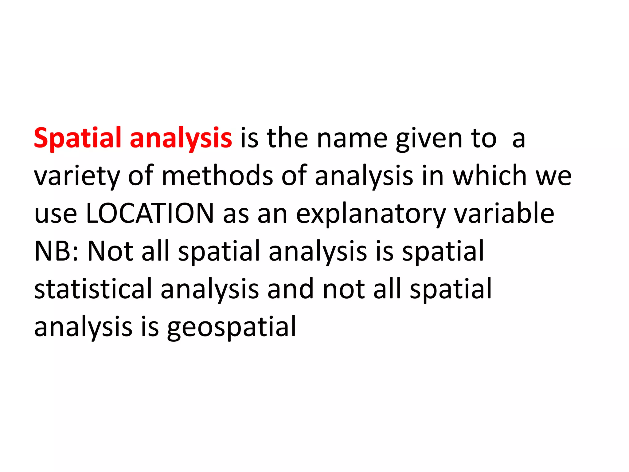 Spatial analysis is the name given to a variety of methods of analysis in which we use LOCATION as an explanatory variable NB: Not all spatial analysis is spatial statistical analysis and not all spatial analysis is geospatial 