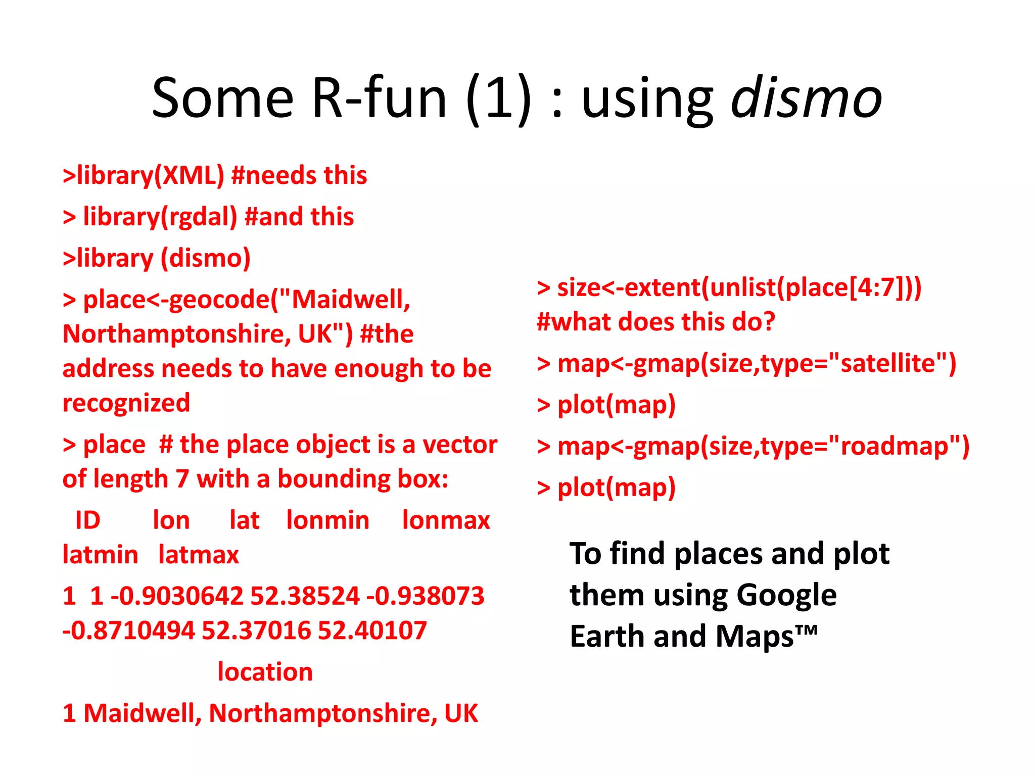 Some R-fun (1) : using dismo >library(XML) #needs this > library(rgdal) #and this >library (dismo) > place<-geocode("Maidwell, > size<-extent(unlist(place[4:7])) Northamptonshire, UK") #the #what does this do? address needs to have enough to be > map<-gmap(size,type="satellite") recognized > plot(map) > place # the place object is a vector > map<-gmap(size,type="roadmap") of length 7 with a bounding box: > plot(map) ID lon lat lonmin lonmax latmin latmax To find places and plot 1 1 -0.9030642 52.38524 -0.938073 them using Google -0.8710494 52.37016 52.40107 Earth and Maps™ location 1 Maidwell, Northamptonshire, UK 