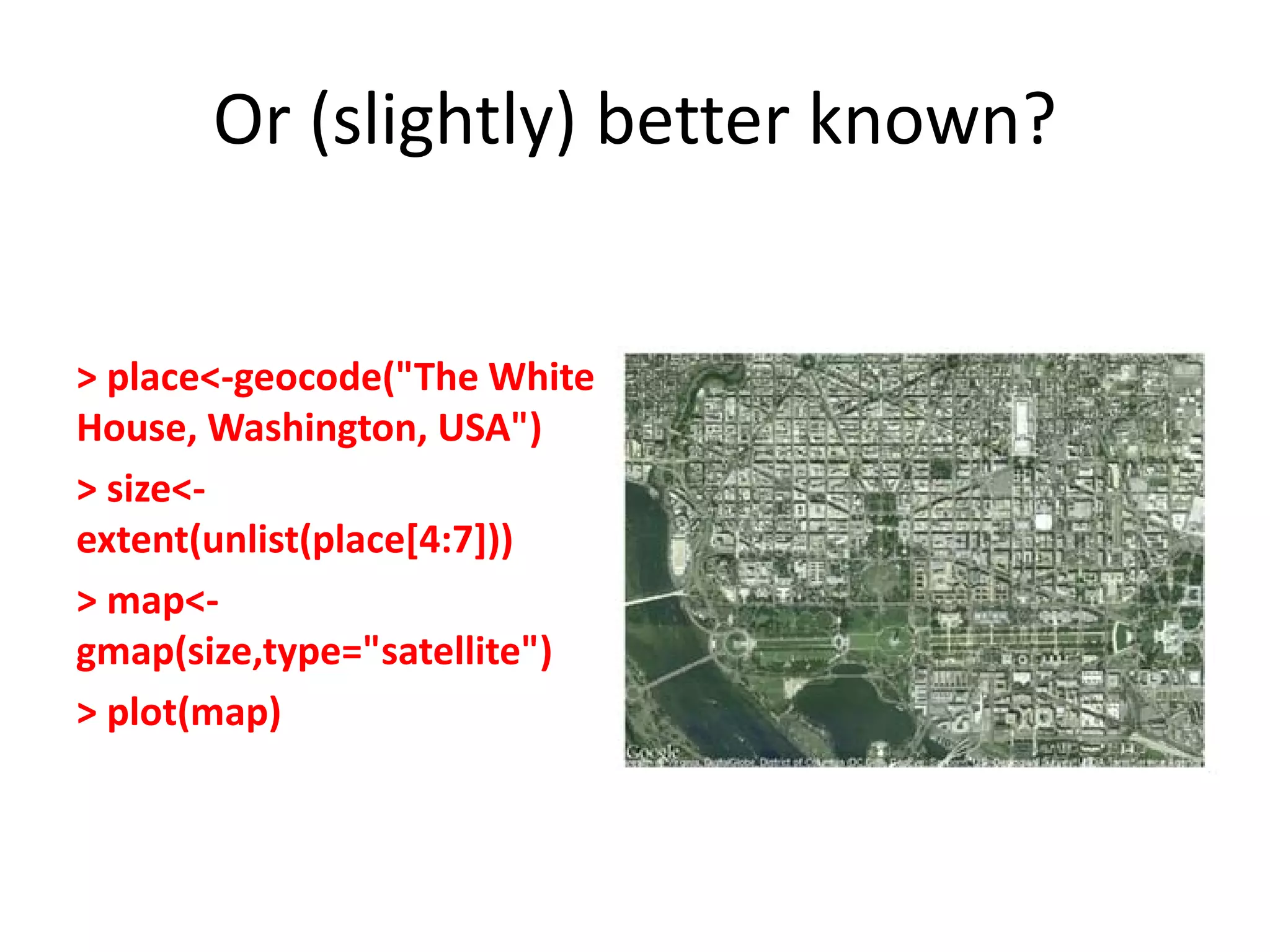 Or (slightly) better known? > place<-geocode("The White House, Washington, USA") > size<- extent(unlist(place[4:7])) > map<- gmap(size,type="satellite") > plot(map) 
