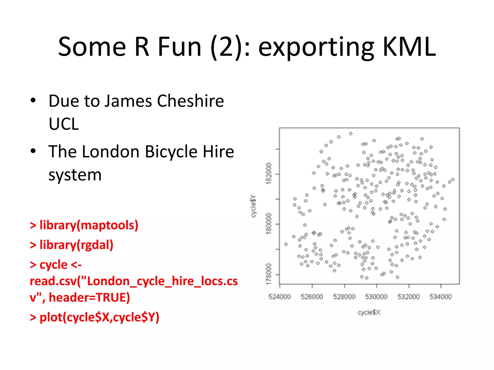 Some R Fun (2): exporting KML • Due to James Cheshire UCL • The London Bicycle Hire system > library(maptools) > library(rgdal) > cycle <- read.csv("London_cycle_hire_locs.cs v", header=TRUE) > plot(cycle$X,cycle$Y) 