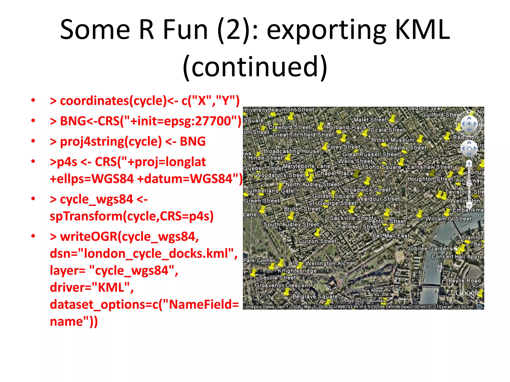 Some R Fun (2): exporting KML (continued) • > coordinates(cycle)<- c("X","Y") • > BNG<-CRS("+init=epsg:27700") • > proj4string(cycle) <- BNG • >p4s <- CRS("+proj=longlat +ellps=WGS84 +datum=WGS84") • > cycle_wgs84 <- spTransform(cycle,CRS=p4s) • > writeOGR(cycle_wgs84, dsn="london_cycle_docks.kml", layer= "cycle_wgs84", driver="KML", dataset_options=c("NameField= name")) 