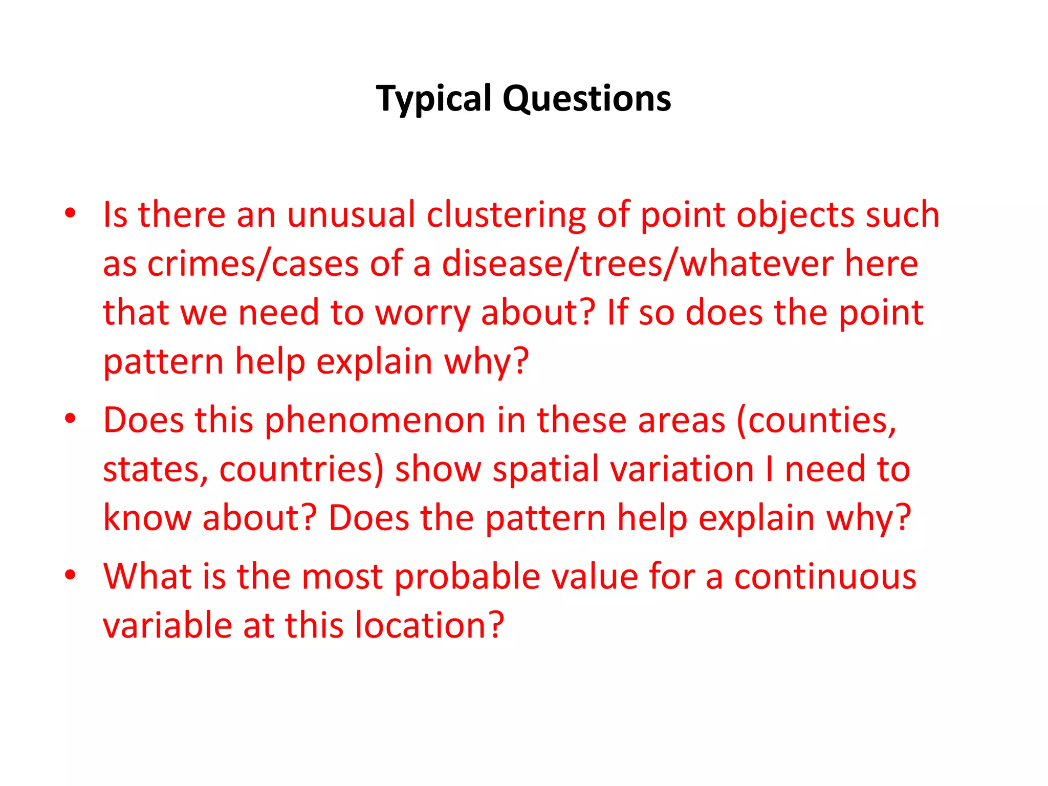 Typical Questions • Is there an unusual clustering of point objects such as crimes/cases of a disease/trees/whatever here that we need to worry about? If so does the point pattern help explain why? • Does this phenomenon in these areas (counties, states, countries) show spatial variation I need to know about? Does the pattern help explain why? • What is the most probable value for a continuous variable at this location? 