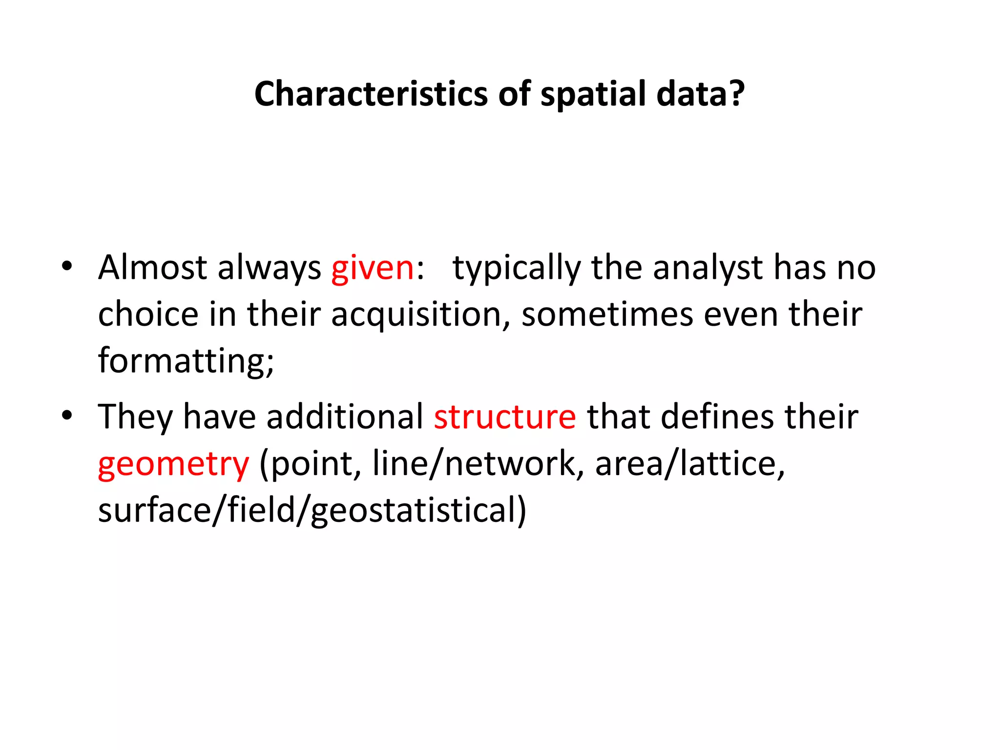 Characteristics of spatial data? • Almost always given: typically the analyst has no choice in their acquisition, sometimes even their formatting; • They have additional structure that defines their geometry (point, line/network, area/lattice, surface/field/geostatistical) 
