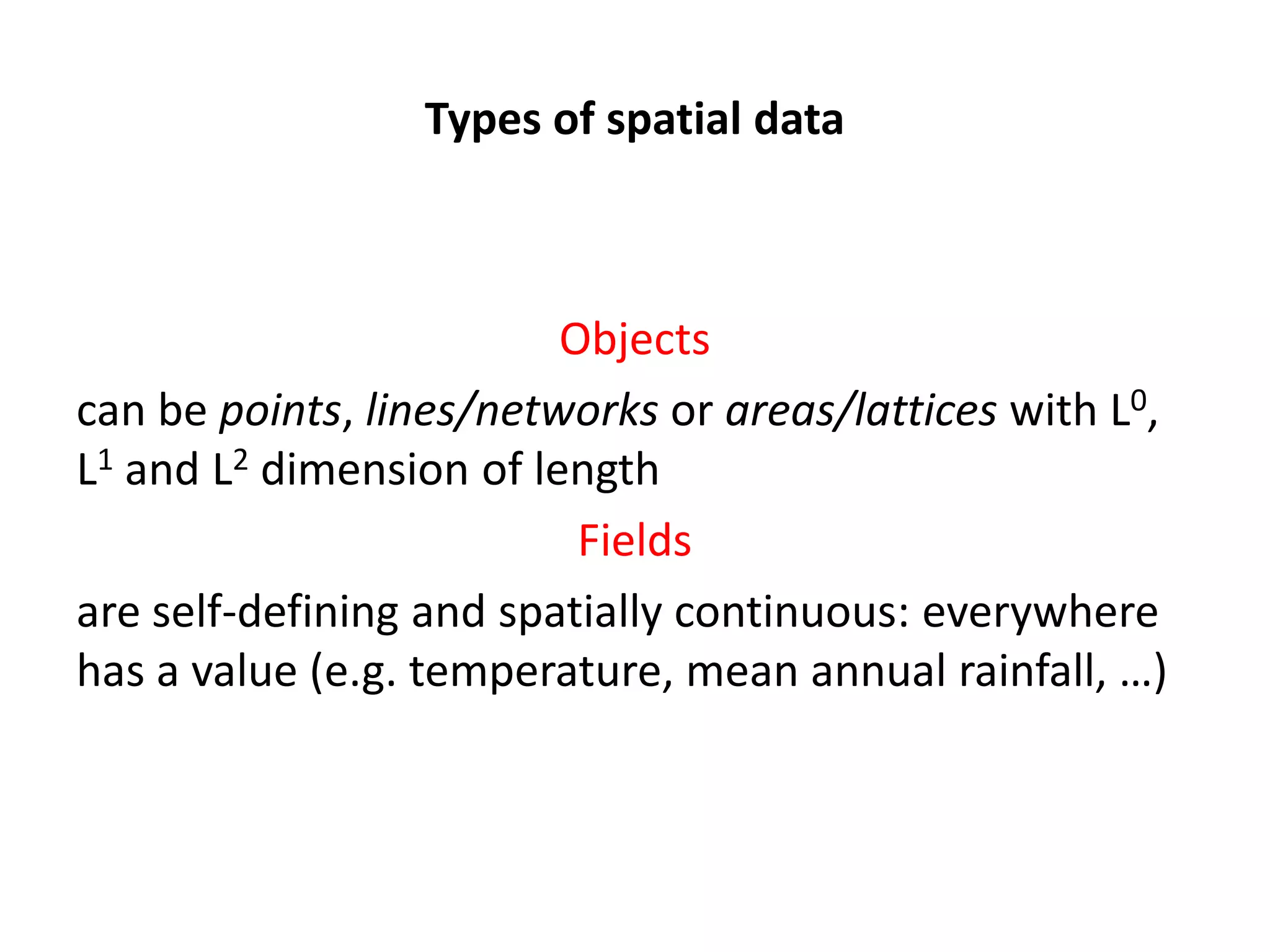 Types of spatial data Objects can be points, lines/networks or areas/lattices with L0, L1 and L2 dimension of length Fields are self-defining and spatially continuous: everywhere has a value (e.g. temperature, mean annual rainfall, …) 