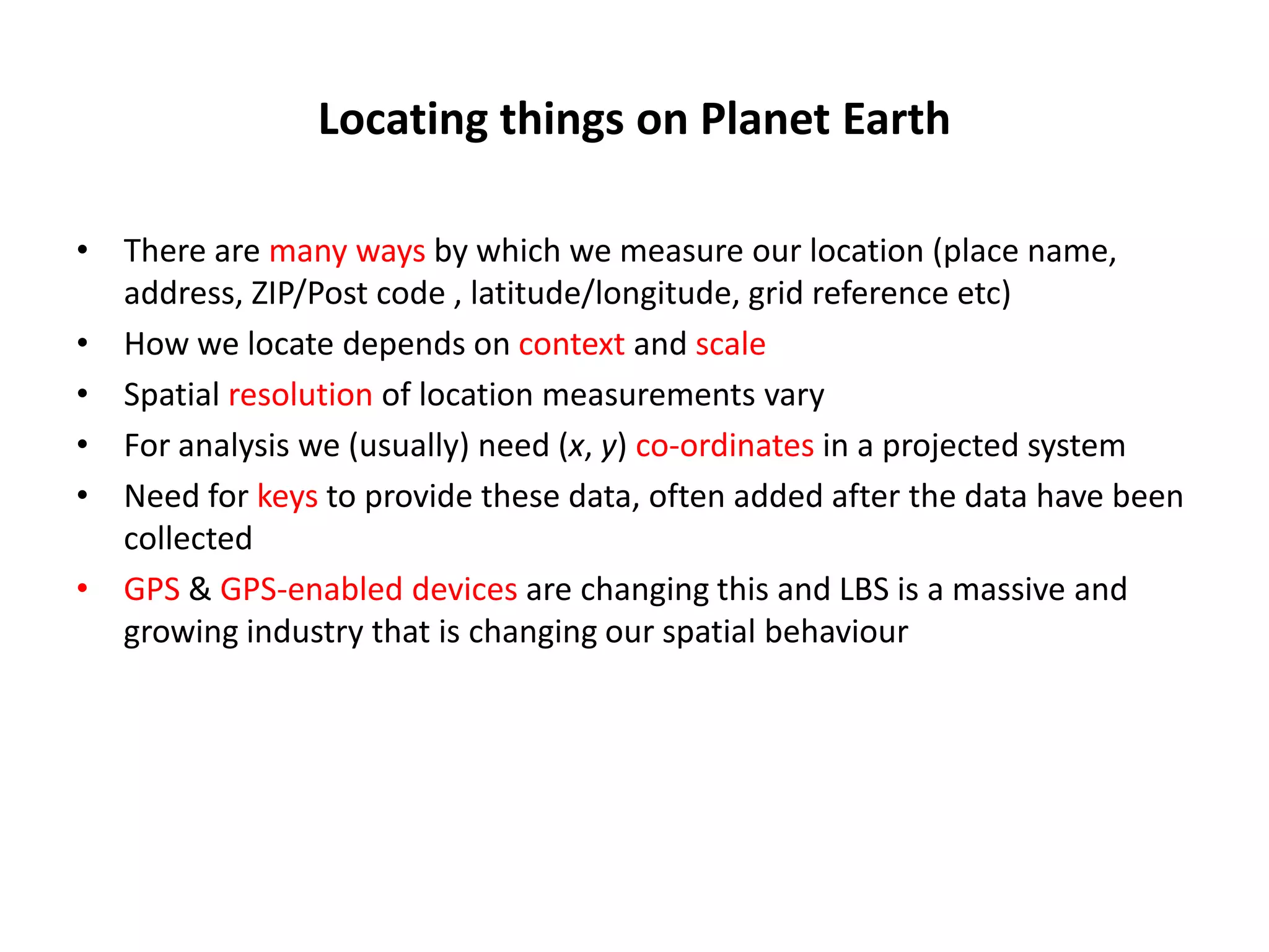 Locating things on Planet Earth • There are many ways by which we measure our location (place name, address, ZIP/Post code , latitude/longitude, grid reference etc) • How we locate depends on context and scale • Spatial resolution of location measurements vary • For analysis we (usually) need (x, y) co-ordinates in a projected system • Need for keys to provide these data, often added after the data have been collected • GPS & GPS-enabled devices are changing this and LBS is a massive and growing industry that is changing our spatial behaviour 
