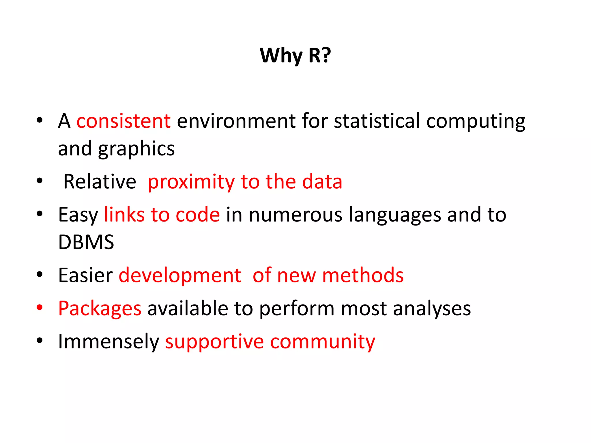 Why R? • A consistent environment for statistical computing and graphics • Relative proximity to the data • Easy links to code in numerous languages and to DBMS • Easier development of new methods • Packages available to perform most analyses • Immensely supportive community 